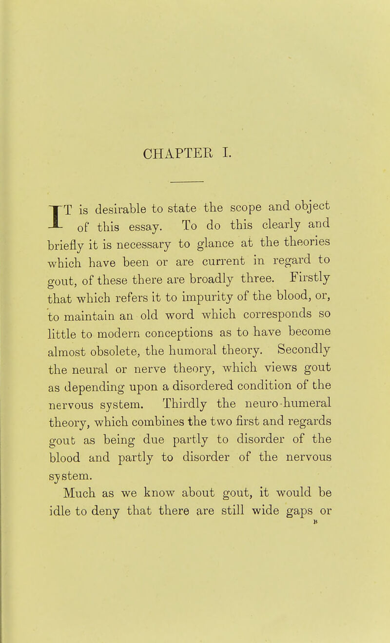 IT is desirable to state the scope and object of this essay. To do this clearly and briefly it is necessary to glance at the theories which have been or are current in regard to gout, of these there are broadly three. Firstly that which refers it to impurity of the blood, or, to maintain an old word which corresponds so little to modern conceptions as to have become almost obsolete, the humoral theory. Secondly the neural or nerve theory, which views gout as depending upon a disordered condition of the nervous system. Thirdly the neuro-humeral theory, which combines the two first and regards gout as being due partly to disorder of the blood and partly to disorder of the nervous system. Much as we know about gout, it would be idle to deny that there are still wide gaps or