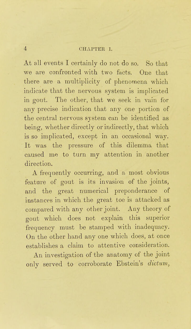 At all events I certainly do not do so. So that we are confronted with two facts. One that tliere are a multiplicity of phenomena which indicate that the nervous system is implicated in gout. The other, that we seek in vain for any precise indication that any one portion of the central nervous system can be identified as being, whether directly or indirectly, that which, is so implicated, except in an occasional way. It was the pressure of this dilemma that caused mo to turn my attention in another direction. A frequently occurring, and a most obvious feature of gout is its invasion of the joints, and the great numerical preponderance of instances in which the great toe is attacked as compared with any other joint. Any theory of gout which does not explain this superior frequency must be stamped with inadequacy. On the other hand any one which does, at once establishes a claim to attentive consideration. An investigation of the anatomy of the joint only served to corroborate Ebstein's dictum,