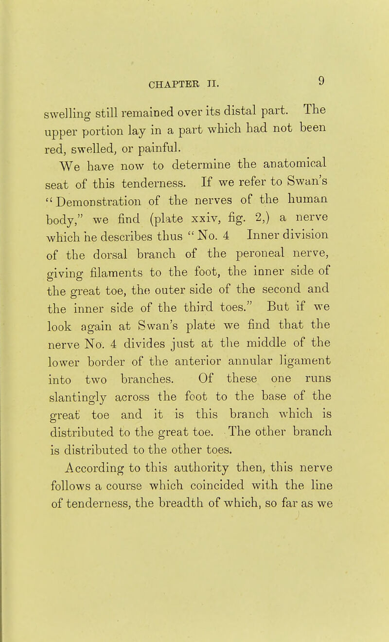 swelling still remained over its distal part. The upper portion lay in a part which had not been red, swelled, or painful. We have now to determine the anatomical seat of this tenderness. If we refer to Swan's Demonstration of the nerves of the human body, we find (plate xxiv, fig. 2,) a nerve which he describes thus  No. 4 Inner division of the dorsal branch of the peroneal nerve, giving filaments to the foot, the inner side of the great toe, the outer side of the second and the inner side of the third toes. But if we look again at Swan's plate we find that the nerve No. 4 divides just at tlie middle of the lower border of the anterior annular ligament into two branches. Of these one runs slantingly across the foot to the base of the great toe and it is this branch which is distributed to the great toe. The other branch is distributed to the other toes. According to this authority then, this nerve follows a course which coincided with the line of tenderness, the breadth of which, so far as we