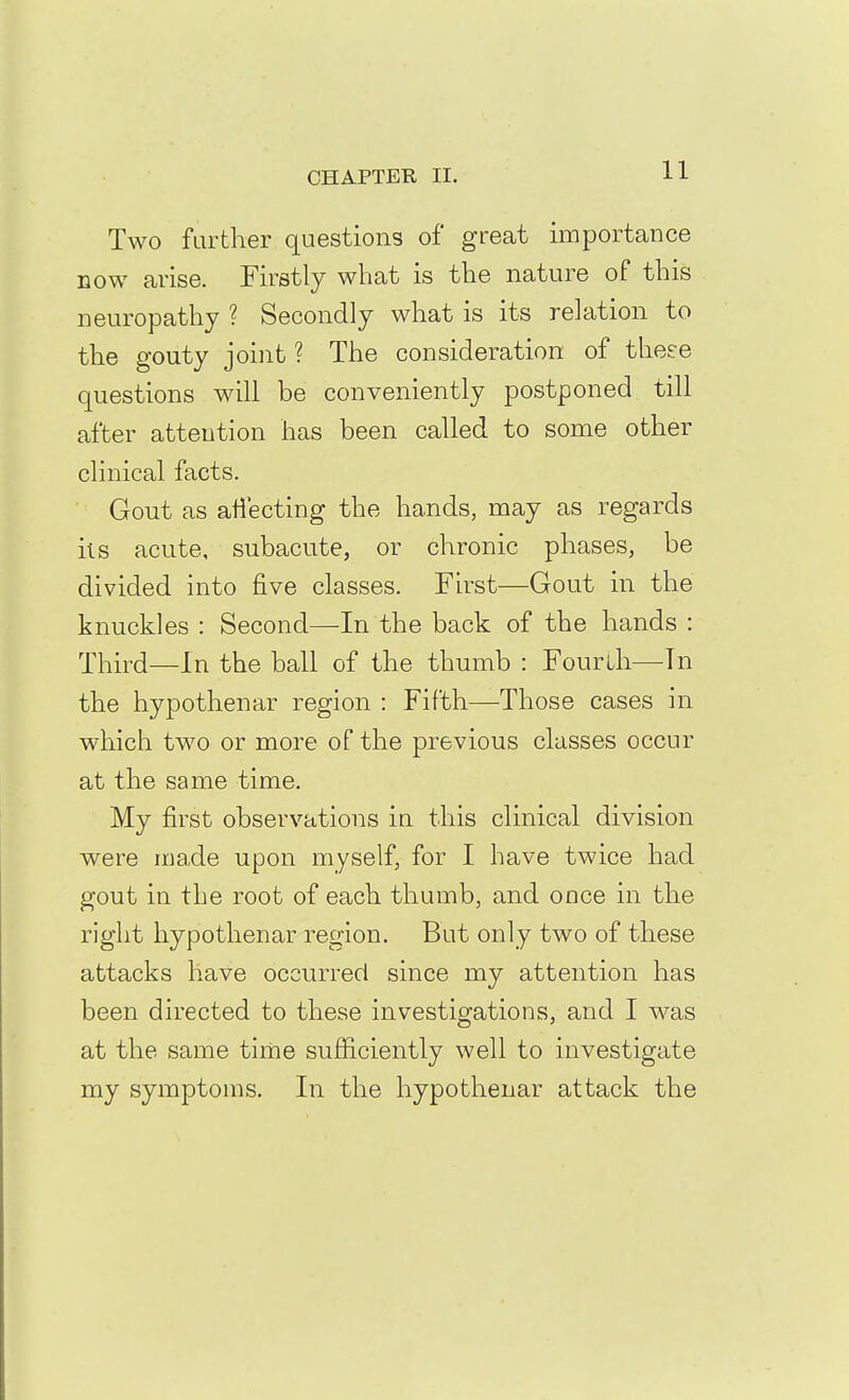 11 Two further questions of great importance now arise. Firstly what is the nature of this neuropathy ? Secondly what is its relation to the gouty joint ? The consideration of these questions will be conveniently postponed till after attention has been called to some other clinical facts. Gout as atiecting the hands, may as regards its acute, subacute, or chronic phases, be divided into five classes. First—Gout in the knuckles : Second—-In the back of the hands : Third—In the ball of the thumb : Fourth—In the hypothenar region : Fifth—Those cases in which two or more of the previous classes occur at the same time. My first observations in this clinical division were made upon myself, for I have twice had gout in the root of each thumb, and once in the right hypothenar region. But only two of these attacks have occurred since my attention has been directed to these investigations, and I was at the same time sufficiently well to investigate my symptoms. In the hypothenar attack the