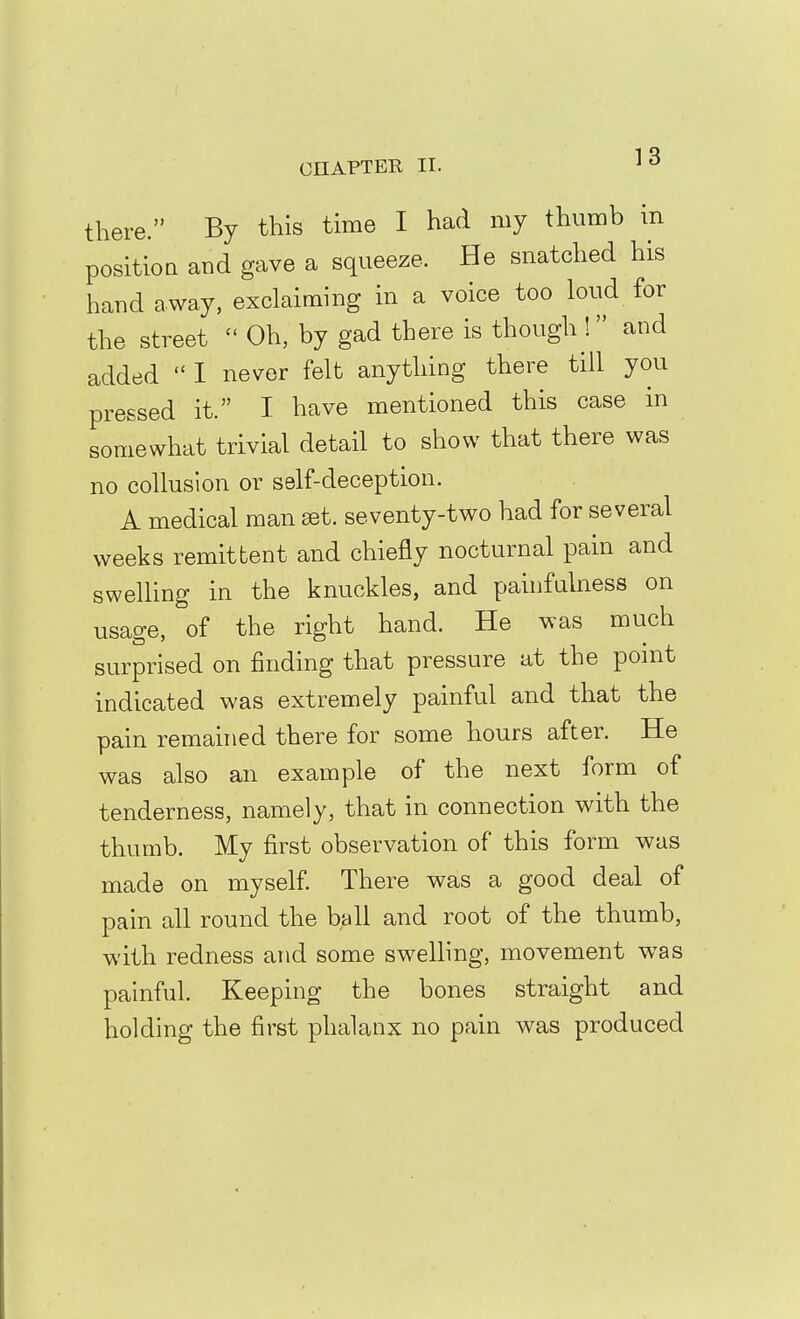there. By this time I had my thumb in position and gave a squeeze. He snatched his hand away, exclaiming in a voice too loud for the street  Oh, by gad there is though ! and added  I never felt anything there till you pressed it. I have mentioned this case in somewhat trivial detail to show that there was no collusion or self-deception. A medical man set. seventy-two had for several weeks remittent and chiefly nocturnal pain and swelhng in the knuckles, and pauifulness on usage, of the right hand. He was much surprised on finding that pressure at the ponit indicated was extremely painful and that the pain remanied there for some hours after. He was also an example of the next form of tenderness, namely, that in connection with the thumb. My first observation of this form was made on myself There was a good deal of pain all round the ball and root of the thumb, with redness and some swelhng, movement was painful. Keeping the bones straight and holding the first phalanx no pain was produced