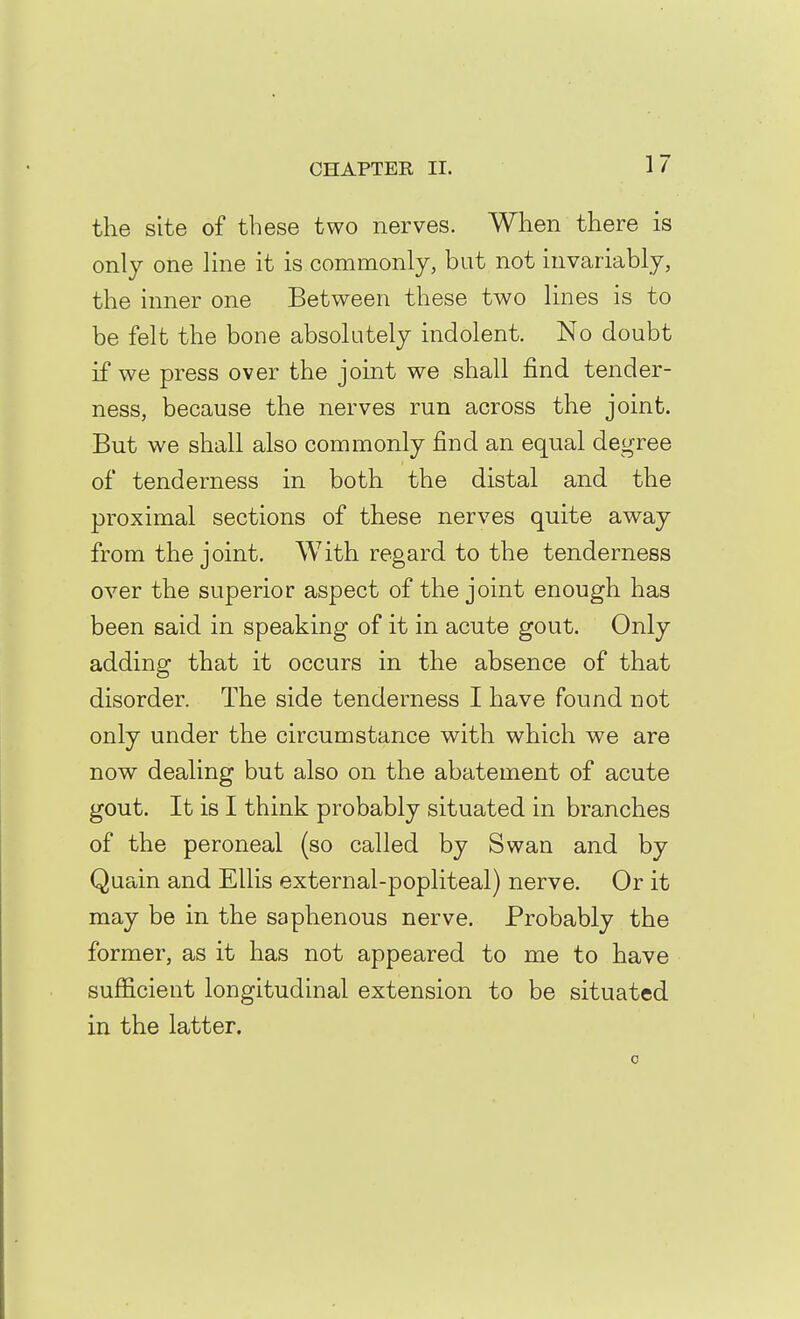 the site of these two nerves. When there is only one Kne it is commonly, but not invariably, the inner one Between these two lines is to be felt the bone absolutely indolent. No doubt if we press over the joint we shall find tender- ness, because the nerves run across the joint. But we shall also commonly find an equal degree of tenderness in both the distal and the proximal sections of these nerves quite away from the joint. With regard to the tenderness over the superior aspect of the joint enough has been said in speaking of it in acute gout. Only adding that it occurs in the absence of that disorder. The side tenderness I have found not only under the circumstance with which we are now dealing but also on the abatement of acute gout. It is I think probably situated in branches of the peroneal (so called by Swan and by Quain and Ellis external-popliteal) nerve. Or it may be in the saphenous nerve. Probably the former, as it has not appeared to me to have sufficient longitudinal extension to be situated in the latter.