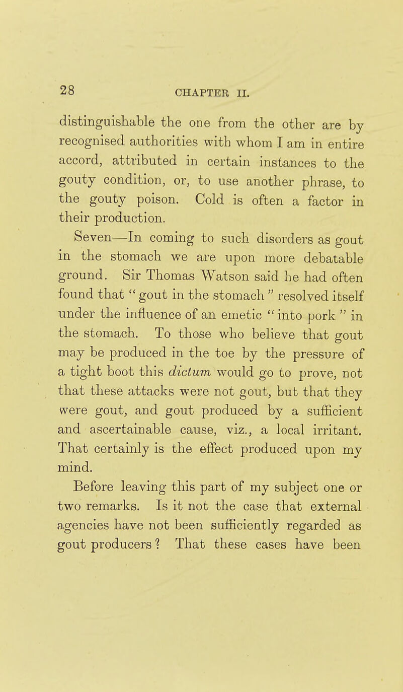 distinguishable the one from the other are by recognised authorities with whom I am in entire accord, attributed in certain instances to the gouty condition, or, to use another phrase, to the gouty poison. Cold is often a factor in their production. Seven—In coming to such disorders as gout in the stomach we are upon more debatable ground. Sir Thomas Watson said he had often found that  gout in the stomach  resolved itself under the influence of an emetic  into pork  in the stomach. To those who believe that gout may be produced in the toe by the pressure of a tight boot this dictum would go to prove, not that these attacks were not gout, but that they were gout, and gout produced by a sufficient and ascertainable cause, viz., a local iri'itant. That certainly is the effect produced upon my mind. Before leaving this part of my subject one or two remarks. Is it not the case that external agencies have not been sufficiently regarded as gout producers ? That these cases have been