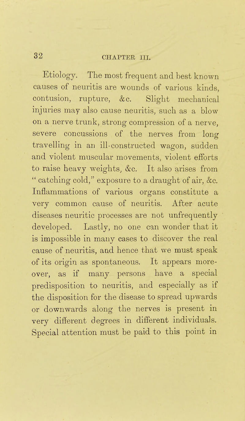 Etiolog}^ The most frequent and best known causes of neuritis are wounds of various kinds, contusion, rupture, &c. Slight mechanical injuries may also cause neuritis, such as a blow on a nerve trunk, strong compression of a nerve, severe concussions of the nerves from lonsf travelling in an ill-constructed wagon, sudden and violent muscular movements, violent efforts to raise heavy weights, &c. It also arises from  catching cold, exposure to a draught of air, &c. Inflammations of various organs constitute a very common cause of neuritis. After acute diseases neuritic processes are not unfrequently developed. Lastly, no one can wonder that it is impossible in many cases to discover the real cause of neuritis, and hence that we must speak of its origin as spontaneous. It appears more- over, as if many persons have a special predisposition to neuritis, and especiall}'- as if the disposition for the disease to spread upwards or downwards along the nerves is present in very different degrees in different individuals. Special attention must be paid to this point in