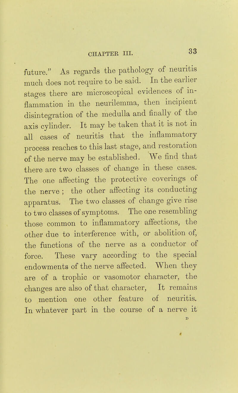 future. As regards the pathology of neuritis much does not require to be said. In the earlier stages there are microscopical evidences of m- flammation in the neurilemma, then incipient disintegration of the medulla and finally of the axis cylinder. It may be taken that it is not in all cases of neuritis that the inflammatory process reaches to this last stage, and restoration of the nerve may be established. We find that there are two classes of change in these cases. The one affecting the protective coverings of the nerve ; the other affecting its conducting apparatus. The two classes of change give rise to two classes of symptoms. The one resembling those common to inflammatory affections, the other due to interference with, or abolition of, the functions of the nerve as a conductor of force. These vary according to the special endowments of the nerve affected. When they are of a trophic or vasomotor character, the changes are also of that character, It remains to mention one other feature of neuritis. In whatever part in the course of a nerve it