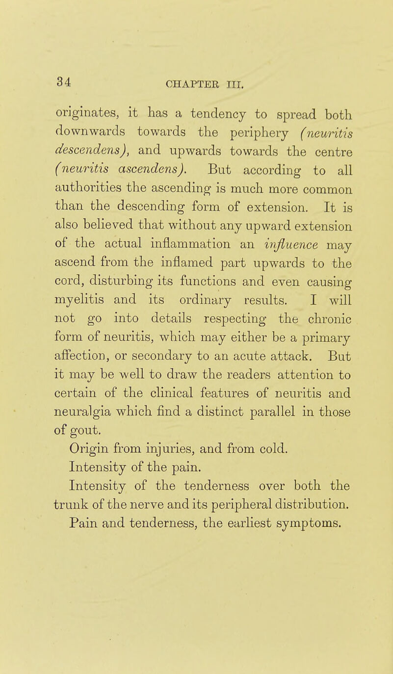 originates, it has a tendency to spread both downwards towards the periphery (neuritis descendens), and upwards towards the centre (neuritis ascendens). But according to all authorities the ascending is much more common than the descending form of extension. It is also believed that without any upward extension of the actual inflammation an influence may ascend from the inflamed part upwards to the cord, disturbing its functions and even causing myelitis and its ordinary results. I will not go into details respecting the chronic form of neuritis, which may either be a primary aflection, or secondary to an acute attack. But it may be well to draw the readers attention to certain of the clinical features of neuritis and neuralgia which find a distinct parallel in those of gout. Origin from injuries, and from cold. Intensity of the pain. Intensity of the tenderness over both the trunk of the nerve and its peripheral distribution. Pain and tenderness, the earhest symptoms.