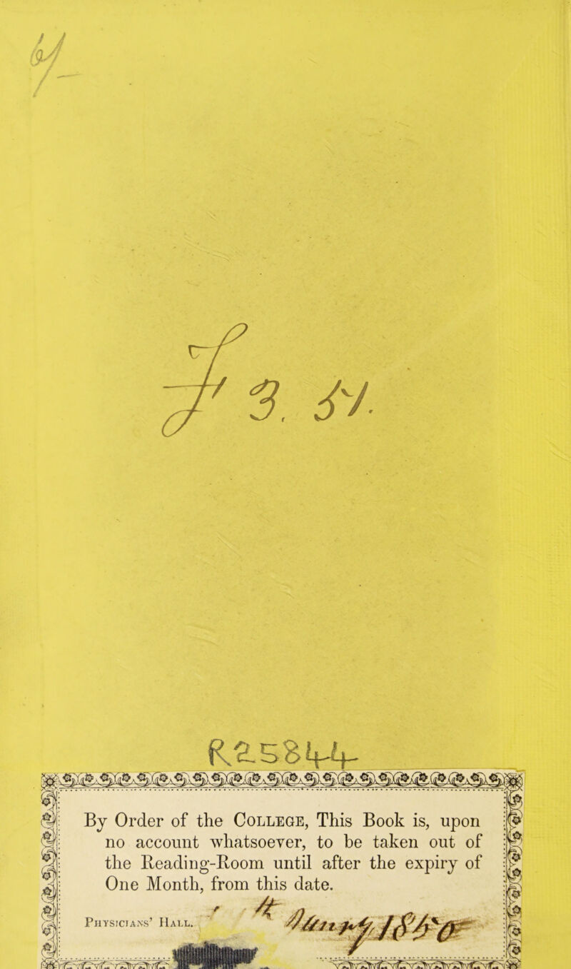 / J Ra.s.sui- By Order of the College, This Book is, upon no account whatsoever, to be taken out of the Beading-Boom until after the expiry of One Month, from this date. Physicians’ Hall.