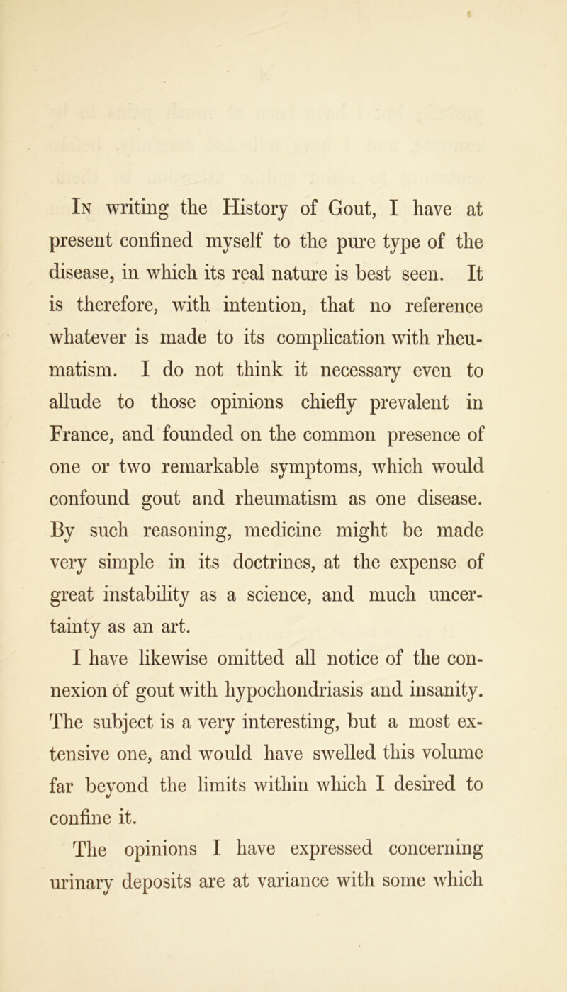 In writing the History of Gout, I have at present confined myself to the pure type of the disease, in which its real nature is best seen. It is therefore, with intention, that no reference whatever is made to its complication with rheu- matism. I do not think it necessary even to allude to those opinions chiefly prevalent in France, and founded on the common presence of one or two remarkable symptoms, which would confound gout and rheumatism as one disease. By such reasoning, medicine might be made very simple in its doctrines, at the expense of great instability as a science, and much uncer- tainty as an art. I have likewise omitted all notice of the con- nexion of gout with hypochondriasis and insanity. The subject is a very interesting, but a most ex- tensive one, and would have swelled this volume far beyond the limits within which I desired to confine it. The opinions I have expressed concerning urinary deposits are at variance with some which