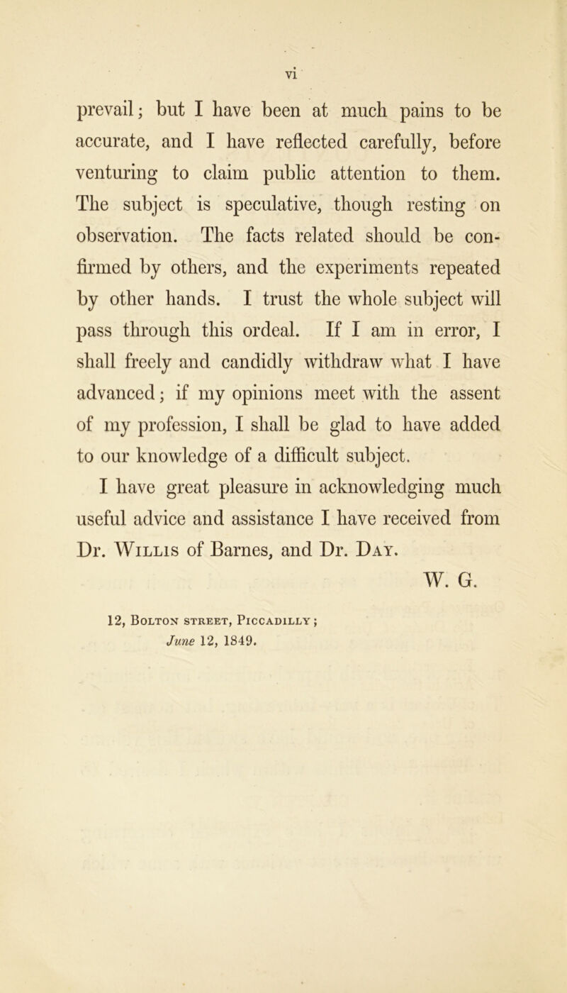 VI prevail; but I have been at much pains to be accurate, and I have reflected carefully, before venturing to claim public attention to them. The subject is speculative, though resting on observation. The facts related should be con- firmed by others, and the experiments repeated by other hands. I trust the whole subject will pass through this ordeal. If I am in error, I shall freely and candidly withdraw what I have advanced; if my opinions meet with the assent of my profession, I shall be glad to have added to our knowledge of a difficult subject. I have great pleasure in acknowledging much useful advice and assistance I have received from Dr. Willis of Barnes, and Dr. Day. W. G. 12, Bolton street, Piccadilly; June 12, 1849.