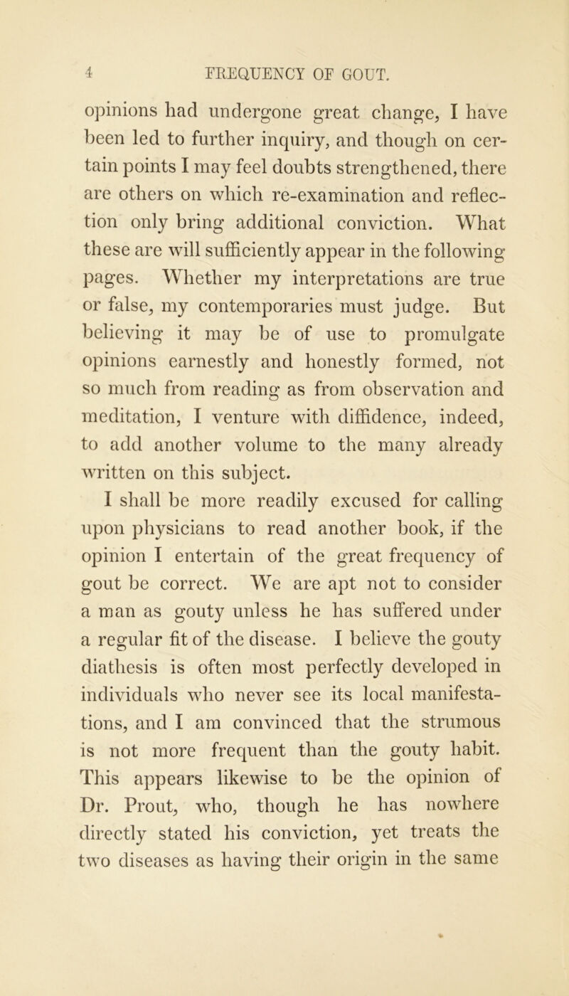 opinions had undergone great change, I have been led to further inquiry, and though on cer- tain points I may feel doubts strengthened, there are others on which re-examination and reflec- tion only bring additional conviction. What these are will sufficiently appear in the following pages. Whether my interpretations are true or false, my contemporaries must judge. But believing it may be of use to promulgate opinions earnestly and honestly formed, not so much from reading as from observation and meditation, I venture with diffidence, indeed, to add another volume to the many already written on this subject. I shall be more readily excused for calling upon physicians to read another book, if the opinion I entertain of the great frequency of gout be correct. We are apt not to consider a man as gouty unless he has suffered under a regular fit of the disease. I believe the gouty diathesis is often most perfectly developed in individuals who never see its local manifesta- tions, and I am convinced that the strumous is not more frequent than the gouty habit. This appears likewise to be the opinion of Dr. Prout, who, though he has nowhere directly stated his conviction, yet treats the two diseases as having their origin in the same