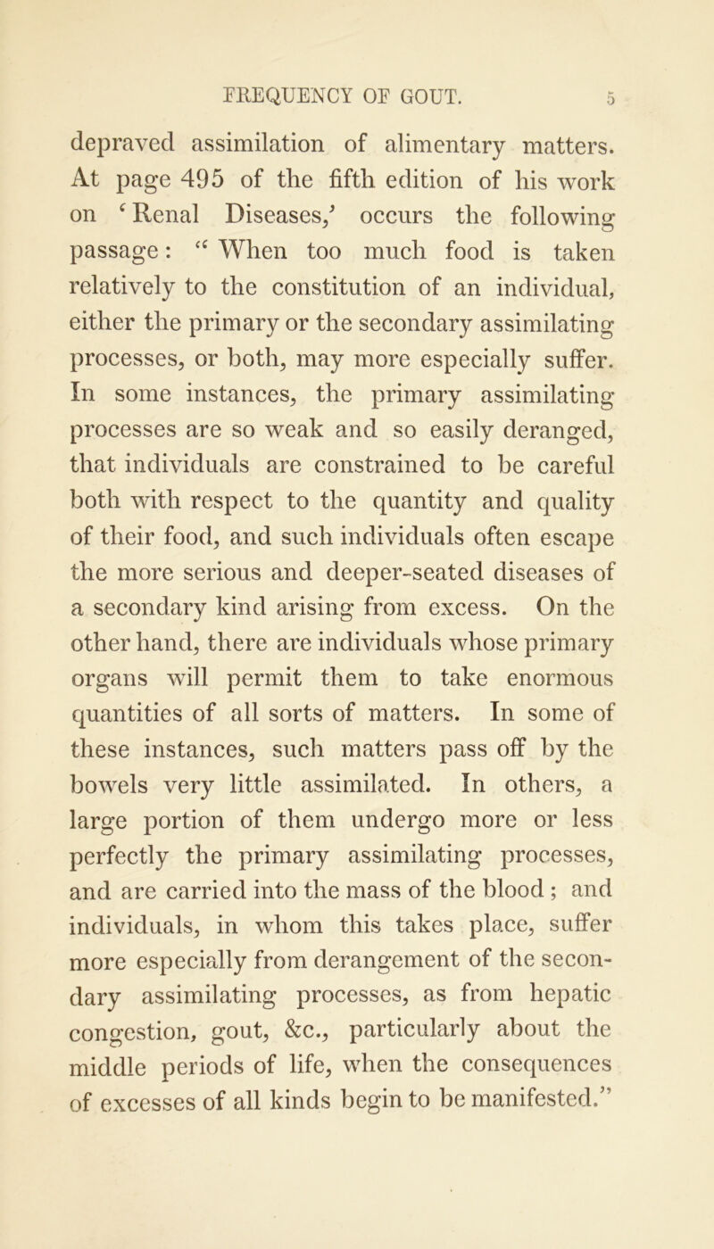 depraved assimilation of alimentary matters. At page 495 of the fifth edition of his work on ‘ Renal Diseases/ occurs the following passage: c£ When too much food is taken relatively to the constitution of an individual, either the primary or the secondary assimilating processes, or both, may more especially suffer. In some instances, the primary assimilating processes are so weak and so easily deranged, that individuals are constrained to be careful both with respect to the quantity and quality of their food, and such individuals often escape the more serious and deeper-seated diseases of a secondary kind arising from excess. On the other hand, there are individuals whose primary organs will permit them to take enormous quantities of all sorts of matters. In some of these instances, such matters pass off by the bowels very little assimilated. In others, a large portion of them undergo more or less perfectly the primary assimilating processes, and are carried into the mass of the blood ; and individuals, in whom this takes place, suffer more especially from derangement of the secon- dary assimilating processes, as from hepatic congestion, gout, &c., particularly about the middle periods of life, when the consequences of excesses of all kinds begin to be manifested/’