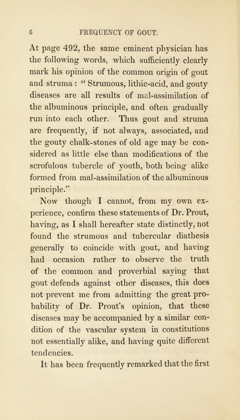 At page 492, the same eminent physician has the following words, which sufficiently clearly mark his opinion of the common origin of gout and struma : “ Strumous, lithic-acid, and gouty diseases are all results of mal-assimilation of the albuminous principle, and often gradually run into each other. Thus gout and struma are frequently, if not always, associated, and the gouty chalk-stones of old age may be con- sidered as little else than modifications of the scrofulous tubercle of youth, both being alike formed from mal-assimilation of the albuminous principle.” Now though I cannot, from my own ex- perience, confirm these statements of Dr. Prout, having, as I shall hereafter state distinctly, not found the strumous and tubercular diathesis generally to coincide with gout, and having had occasion rather to observe the truth of the common and proverbial saying that gout defends against other diseases, this does not prevent me from admitting the great pro- bability of Dr. Prout’s opinion, that these diseases may be accompanied by a similar con- dition of the vascular system in constitutions not essentially alike, and having quite different tendencies. It has been frequently remarked that the first