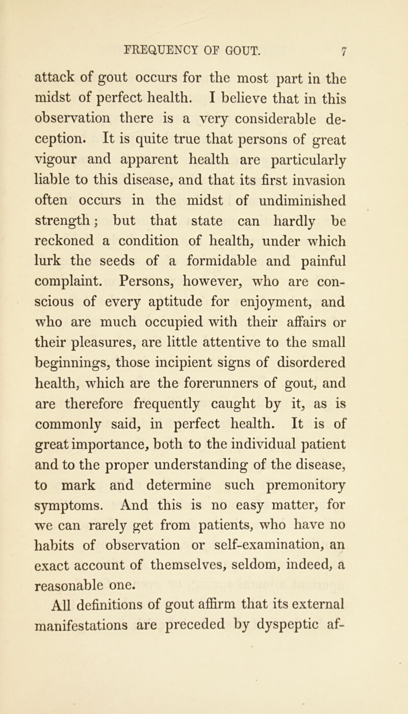 attack of gout occurs for the most part in the midst of perfect health. I believe that in this observation there is a very considerable de- ception. It is quite true that persons of great vigour and apparent health are particularly liable to this disease, and that its first invasion often occurs in the midst of undiminished strength; but that state can hardly be reckoned a condition of health, under which lurk the seeds of a formidable and painful complaint. Persons, however, who are con- scious of every aptitude for enjoyment, and who are much occupied with their affairs or their pleasures, are little attentive to the small beginnings, those incipient signs of disordered health, which are the forerunners of gout, and are therefore frequently caught by it, as is commonly said, in perfect health. It is of great importance, both to the individual patient and to the proper understanding of the disease, to mark and determine such premonitory symptoms. And this is no easy matter, for we can rarely get from patients, who have no habits of observation or self-examination, an exact account of themselves, seldom, indeed, a reasonable one. All definitions of gout affirm that its external manifestations are preceded by dyspeptic af-