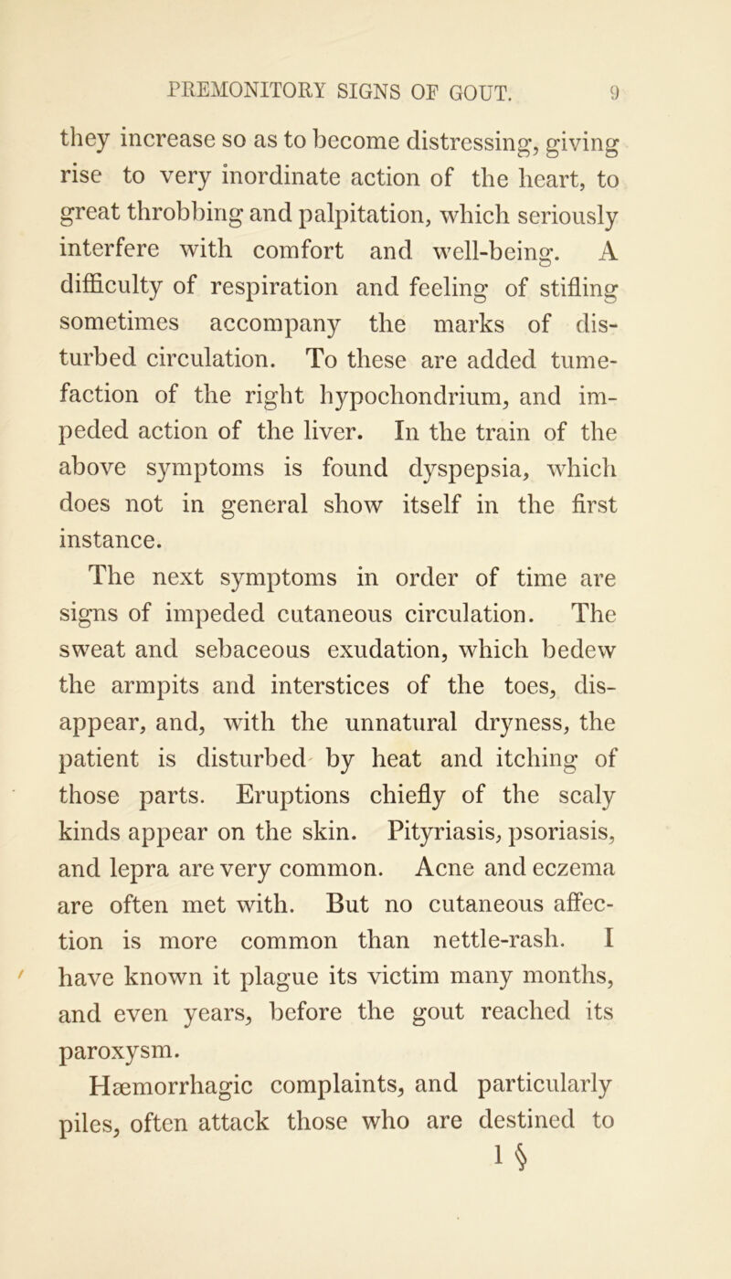 they increase so as to become distressing’, giving rise to very inordinate action of the heart, to great throbbing and palpitation, which seriously interfere with comfort and well-being. A difficulty of respiration and feeling of stiffing sometimes accompany the marks of dis- turbed circulation. To these are added tume- faction of the right hypochondrium, and im- peded action of the liver. In the train of the above symptoms is found dyspepsia, which does not in general show itself in the first instance. The next symptoms in order of time are signs of impeded cutaneous circulation. The sweat and sebaceous exudation, which bedew the armpits and interstices of the toes, dis- appear, and, with the unnatural dryness, the patient is disturbed by heat and itching of those parts. Eruptions chiefly of the scaly kinds appear on the skin. Pityriasis, psoriasis, and lepra are very common. Acne and eczema are often met with. But no cutaneous affec- tion is more common than nettle-rash. I have known it plague its victim many months, and even years, before the gout reached its paroxysm. Hmmorrhagic complaints, and particularly piles, often attack those who are destined to