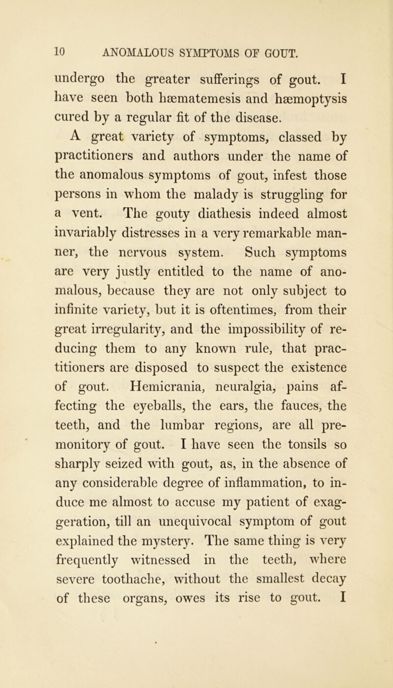 undergo the greater sufferings of gout. I have seen both hmmatemesis and haemoptysis cured by a regular fit of the disease. A great variety of symptoms, classed by practitioners and authors under the name of the anomalous symptoms of gout, infest those persons in whom the malady is struggling for a vent. The gouty diathesis indeed almost invariably distresses in a very remarkable man- ner, the nervous system. Such symptoms are very justly entitled to the name of ano- malous, because they are not only subject to infinite variety, but it is oftentimes, from their great irregularity, and the impossibility of re- ducing them to any known rule, that prac- titioners are disposed to suspect the existence of gout. Hemicrania, neuralgia, pains af- fecting the eyeballs, the ears, the fauces, the teeth, and the lumbar regions, are all pre- monitory of gout. I have seen the tonsils so sharply seized with gout, as, in the absence of any considerable degree of inflammation, to in- duce me almost to accuse my patient of exag- geration, till an unequivocal symptom of gout explained the mystery. The same thing is very frequently witnessed in the teeth, where severe toothache, without the smallest decay of these organs, owes its rise to gout. I