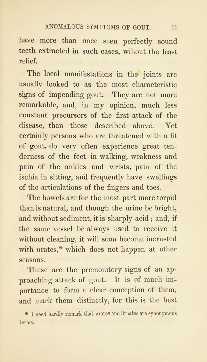 have more than once seen perfectly sound teeth extracted in such cases, wihout the least relief. The local manifestations in the joints are usually looked to as the most characteristic signs of impending gout. They are not more remarkable, and, in my opinion, much less constant precursors of the first attack of the disease, than those described above. Yet certainly persons who are threatened with a fit of gout, do very often experience great ten- derness of the feet in walking, weakness and pain of the ankles and wrists, pain of the ischia in sitting, and frequently have swellings of the articulations of the fingers and toes. The bowels are for the most part more torpid than is natural, and though the urine be bright, and without sediment, it is sharply acid ; and, if the same vessel be always used to receive it without cleaning, it will soon become incrusted with urates,* which does not happen at other seasons. These are the premonitory signs of an ap- proaching attack of gout. It is of much im- portance to form a clear conception of them, and mark them distinctly, for this is the best * I need hardly remark that urates and lithates are synonymous terms.