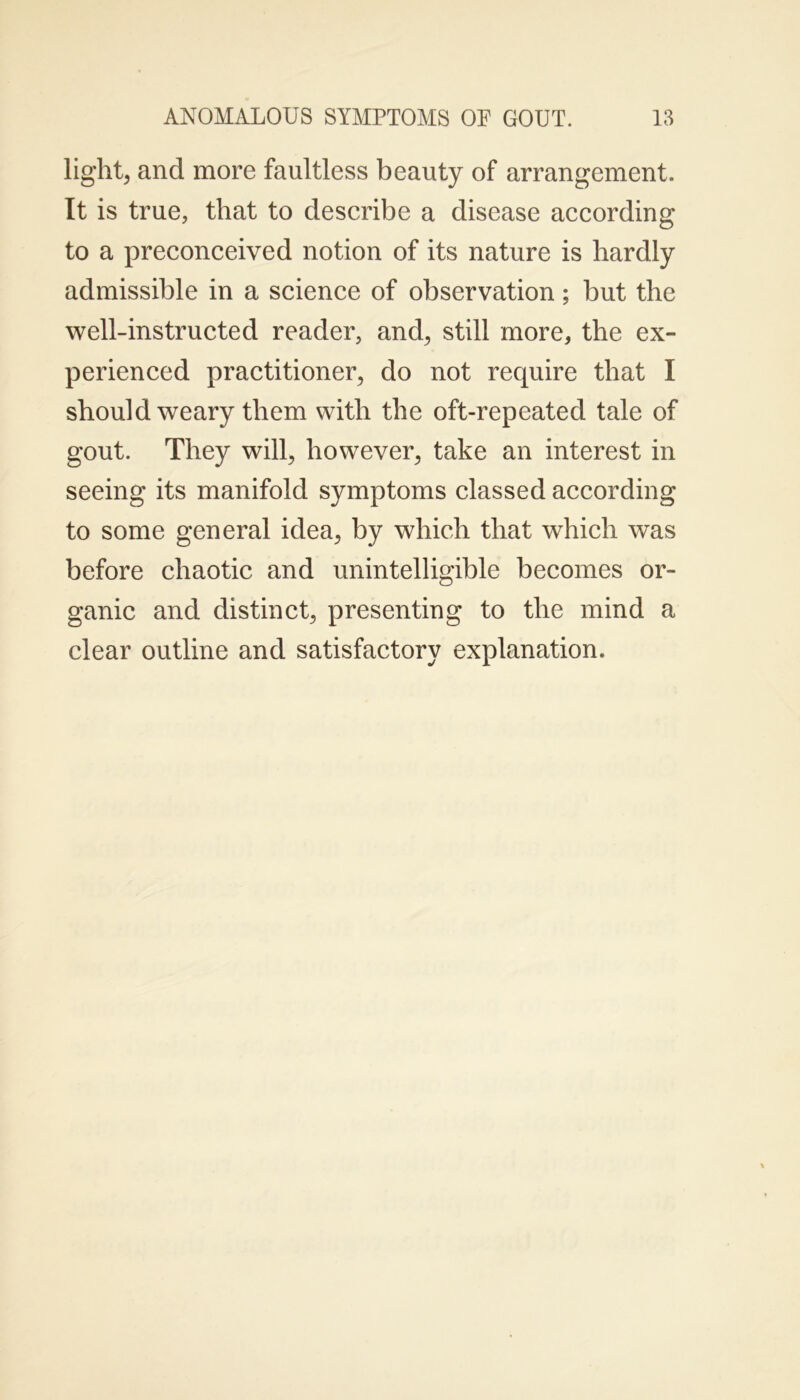 light, and more faultless beauty of arrangement. It is true, that to describe a disease according to a preconceived notion of its nature is hardly admissible in a science of observation; but the well-instructed reader, and, still more, the ex- perienced practitioner, do not require that I should weary them with the oft-repeated tale of gout. They will, however, take an interest in seeing its manifold symptoms classed according to some general idea, by which that which was before chaotic and unintelligible becomes or- ganic and distinct, presenting to the mind a clear outline and satisfactory explanation.