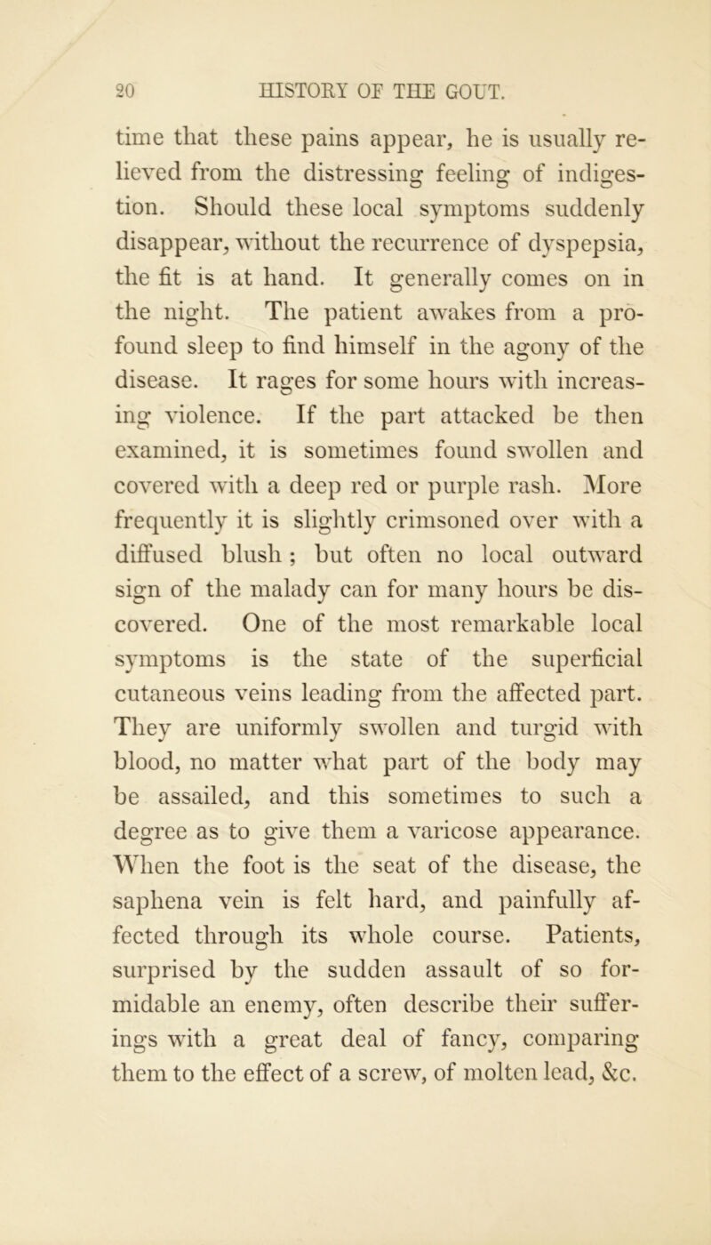time that these pains appear, he is usually re- lieved from the distressing feeling of indiges- tion. Should these local symptoms suddenly disappear, without the recurrence of dyspepsia, the fit is at hand. It generally comes on in the night. The patient awakes from a pro- found sleep to find himself in the agony of the disease. It rages for some hours with increas- ing violence. If the part attacked be then examined, it is sometimes found swollen and covered with a deep red or purple rash. More frequently it is slightly crimsoned over with a diffused blush; but often no local outward sign of the malady can for many hours be dis- covered. One of the most remarkable local symptoms is the state of the superficial cutaneous veins leading from the affected part. They are uniformly swollen and turgid with blood, no matter what part of the body may be assailed, and this sometimes to such a degree as to give them a varicose appearance. When the foot is the seat of the disease, the saphena vein is felt hard, and painfully af- fected through its whole course. Patients, surprised by the sudden assault of so for- midable an enemy, often describe their suffer- ings with a great deal of fancy, comparing them to the effect of a screw, of molten lead, &c.