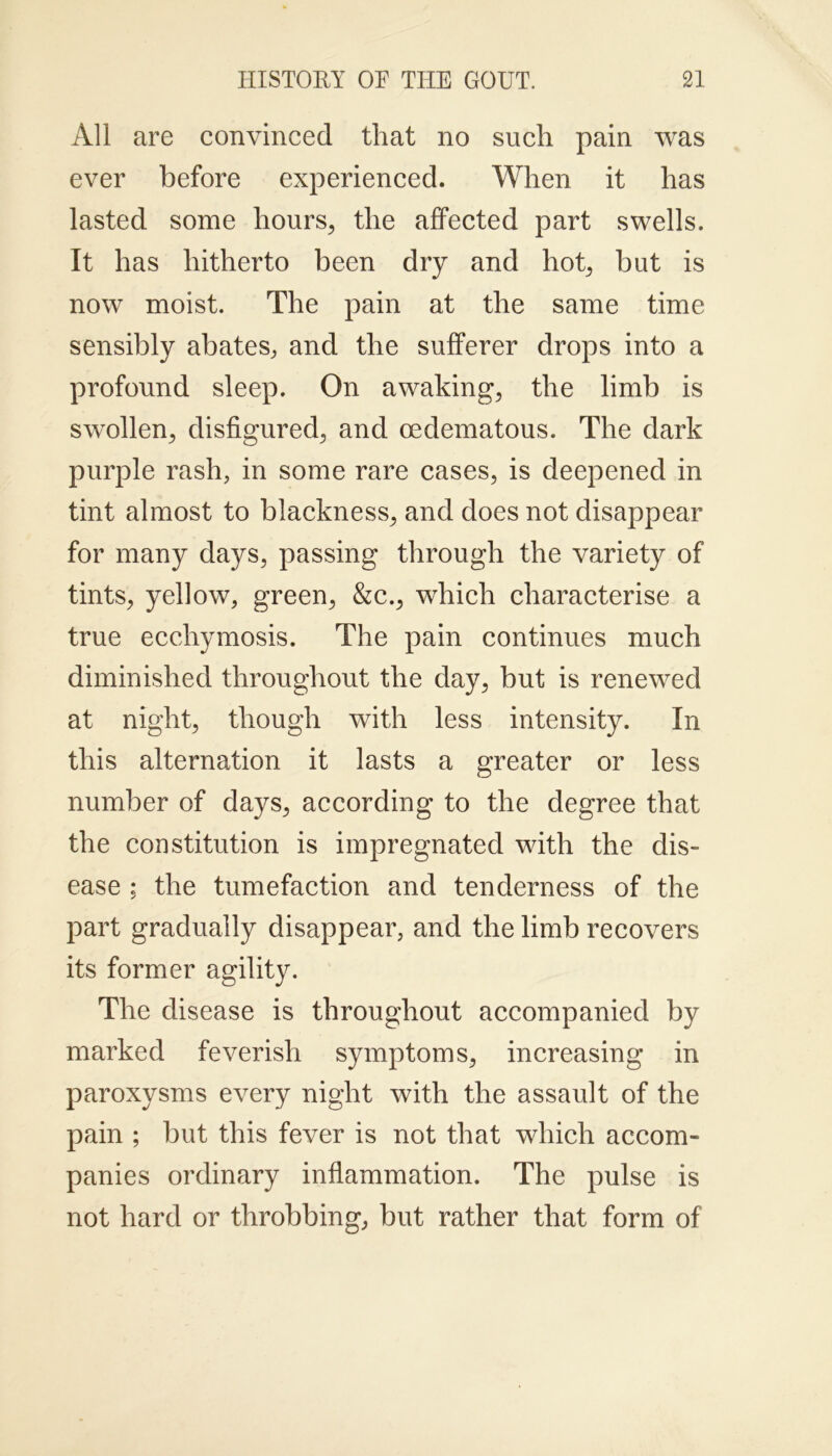 All are convinced that no such pain was ever before experienced. When it has lasted some hours, the affected part swells. It has hitherto been dry and hot, but is now moist. The pain at the same time sensibly abates, and the sufferer drops into a profound sleep. On awaking, the limb is swollen, disfigured, and oedematous. The dark purple rash, in some rare cases, is deepened in tint almost to blackness, and does not disappear for many days, passing through the variety of tints, yellow, green, &c., which characterise a true ecchymosis. The pain continues much diminished throughout the day, but is renewed at night, though with less intensity. In this alternation it lasts a greater or less number of days, according to the degree that the constitution is impregnated with the dis- ease ; the tumefaction and tenderness of the part gradually disappear, and the limb recovers its former agility. The disease is throughout accompanied by marked feverish symptoms, increasing in paroxysms every night with the assault of the pain ; but this fever is not that which accom- panies ordinary inflammation. The pulse is not hard or throbbing, but rather that form of