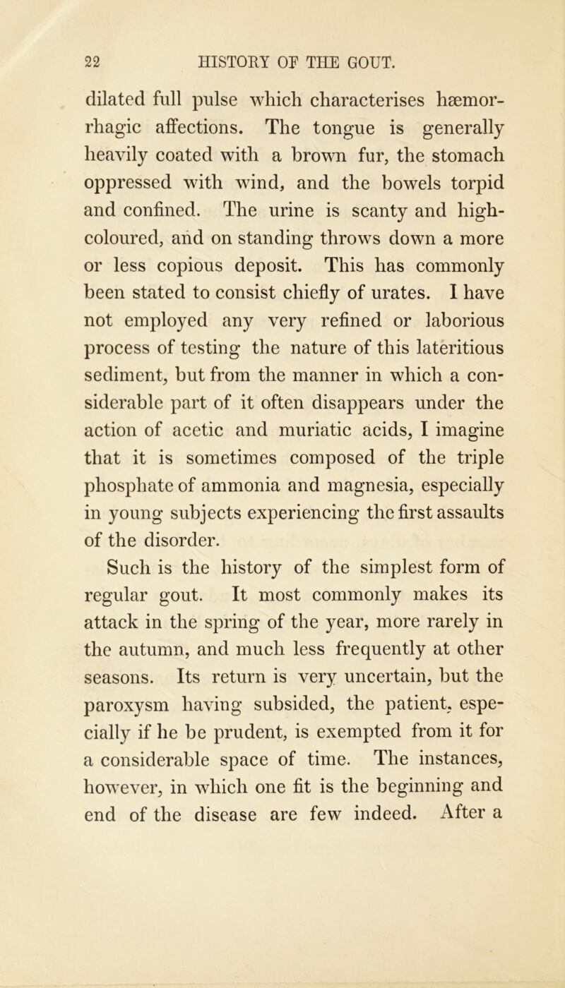 dilated full pulse which characterises hsemor- rhagic affections. The tongue is generally heavily coated with a brown fur, the stomach oppressed with wind, and the bowels torpid and confined. The urine is scanty and high- coloured, and on standing throws down a more or less copious deposit. This has commonly been stated to consist chiefly of urates. I have not employed any very refined or laborious process of testing the nature of this lateritious sediment, but from the manner in which a con- siderable part of it often disappears under the action of acetic and muriatic acids, I imagine that it is sometimes composed of the triple phosphate of ammonia and magnesia, especially in young subjects experiencing the first assaults of the disorder. Such is the history of the simplest form of regular gout. It most commonly makes its attack in the spring of the year, more rarely in the autumn, and much less frequently at other seasons. Its return is very uncertain, but the paroxysm having subsided, the patient, espe- cially if he be prudent, is exempted from it for a considerable space of time. The instances, however, in which one fit is the beginning and end of the disease are few indeed. After a