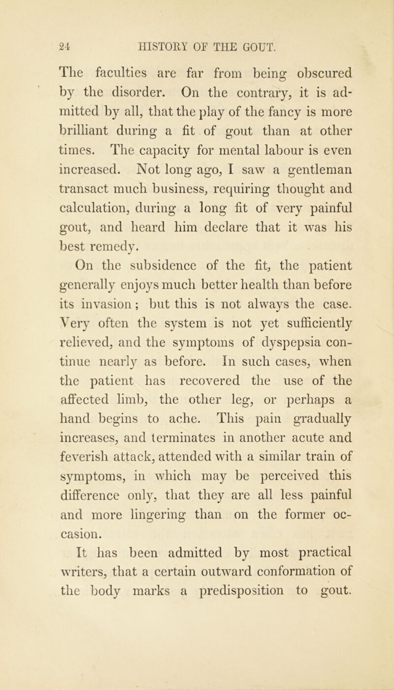 The faculties are far from being obscured by the disorder. On the contrary, it is ad- mitted by all, that the play of the fancy is more brilliant during a fit of gout than at other times. The capacity for mental labour is even increased. Not long ago, I saw a gentleman transact much business, requiring thought and calculation, during a long fit of very painful gout, and heard him declare that it was his best remedy. On the subsidence of the fit, the patient generally enjoys much better health than before its invasion; but this is not always the case. Very often the system is not yet sufficiently relieved, and the symptoms of dyspepsia con- tinue nearly as before. In such cases, when the patient has recovered the use of the affected limb, the other leg, or perhaps a hand begins to ache. This pain gradually increases, and terminates in another acute and feverish attack, attended with a similar train of symptoms, in which may be perceived this difference only, that they are all less painful and more lingering than on the former oc- casion. It has been admitted by most practical writers, that a certain outward conformation of the body marks a predisposition to gout.