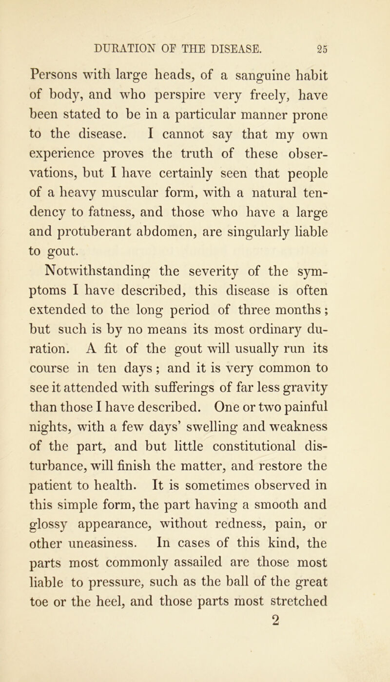 Persons with large heads, of a sanguine habit of body, and who perspire very freely, have been stated to be in a particular manner prone to the disease. I cannot say that my own experience proves the truth of these obser- vations, but I have certainly seen that people of a heavy muscular form, with a natural ten- dency to fatness, and those who have a large and protuberant abdomen, are singularly liable to gout. Notwithstanding the severity of the sym- ptoms I have described, this disease is often extended to the long period of three months; but such is by no means its most ordinary du- ration. A fit of the gout will usually run its course in ten days; and it is very common to see it attended with sufferings of far less gravity than those I have described. One or two painful nights, with a few days’ swelling and weakness of the part, and but little constitutional dis- turbance, wrill finish the matter, and restore the patient to health. It is sometimes observed in this simple form, the part having a smooth and glossy appearance, without redness, pain, or other uneasiness. In cases of this kind, the parts most commonly assailed are those most liable to pressure, such as the ball of the great toe or the heel, and those parts most stretched 2