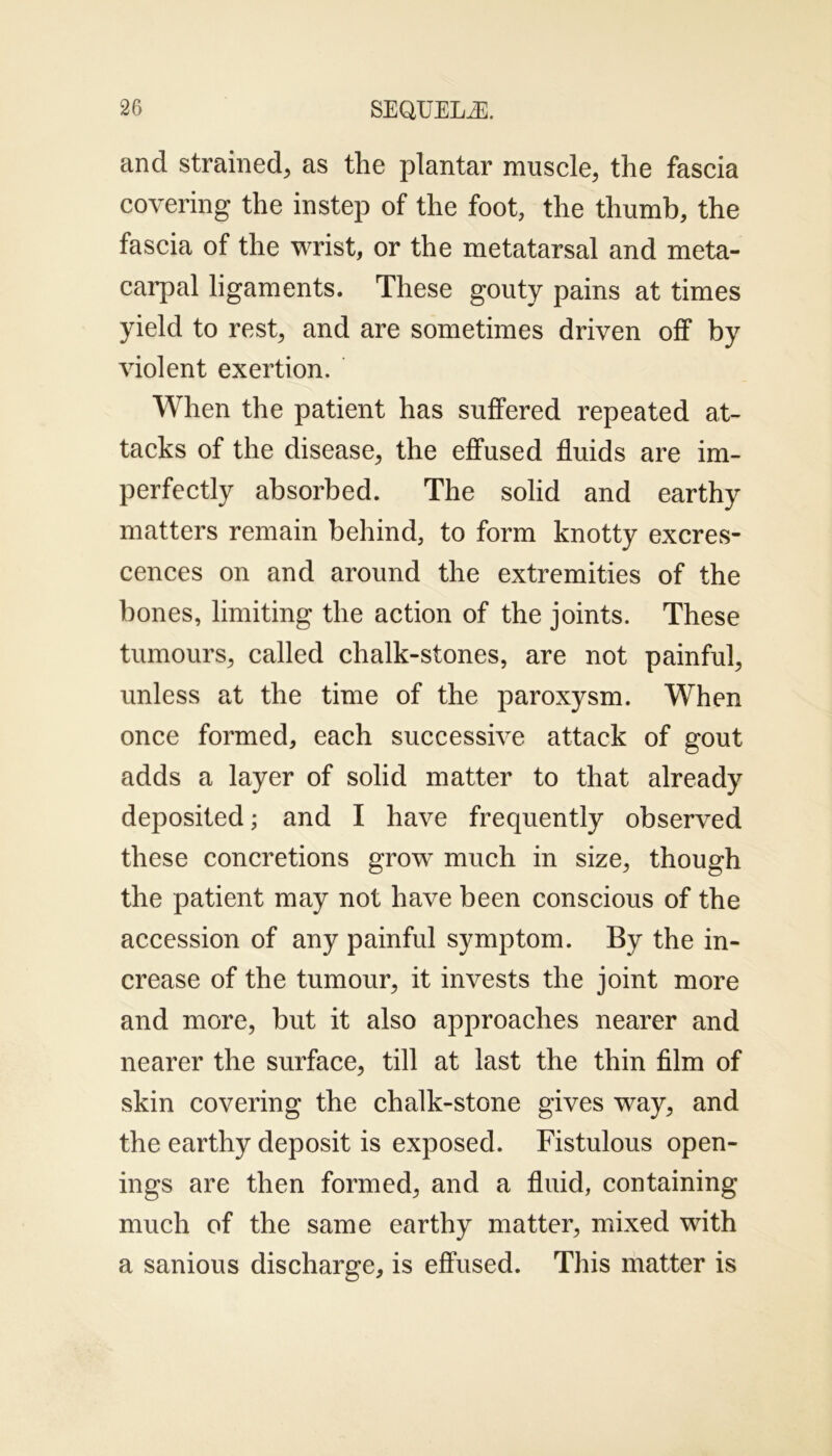 and strained, as the plantar muscle, the fascia covering the instep of the foot, the thumb, the fascia of the wrist, or the metatarsal and meta- carpal ligaments. These gouty pains at times yield to rest, and are sometimes driven off by violent exertion. When the patient has suffered repeated at- tacks of the disease, the effused fluids are im- perfectly absorbed. The solid and earthy matters remain behind, to form knotty excres- cences on and around the extremities of the bones, limiting the action of the joints. These tumours, called chalk-stones, are not painful, unless at the time of the paroxysm. When once formed, each successive attack of gout adds a layer of solid matter to that already deposited; and I have frequently observed these concretions grow much in size, though the patient may not have been conscious of the accession of any painful symptom. By the in- crease of the tumour, it invests the joint more and more, but it also approaches nearer and nearer the surface, till at last the thin film of skin covering the chalk-stone gives way, and the earthy deposit is exposed. Fistulous open- ings are then formed, and a fluid, containing much of the same earthy matter, mixed with a sanious discharge, is effused. This matter is