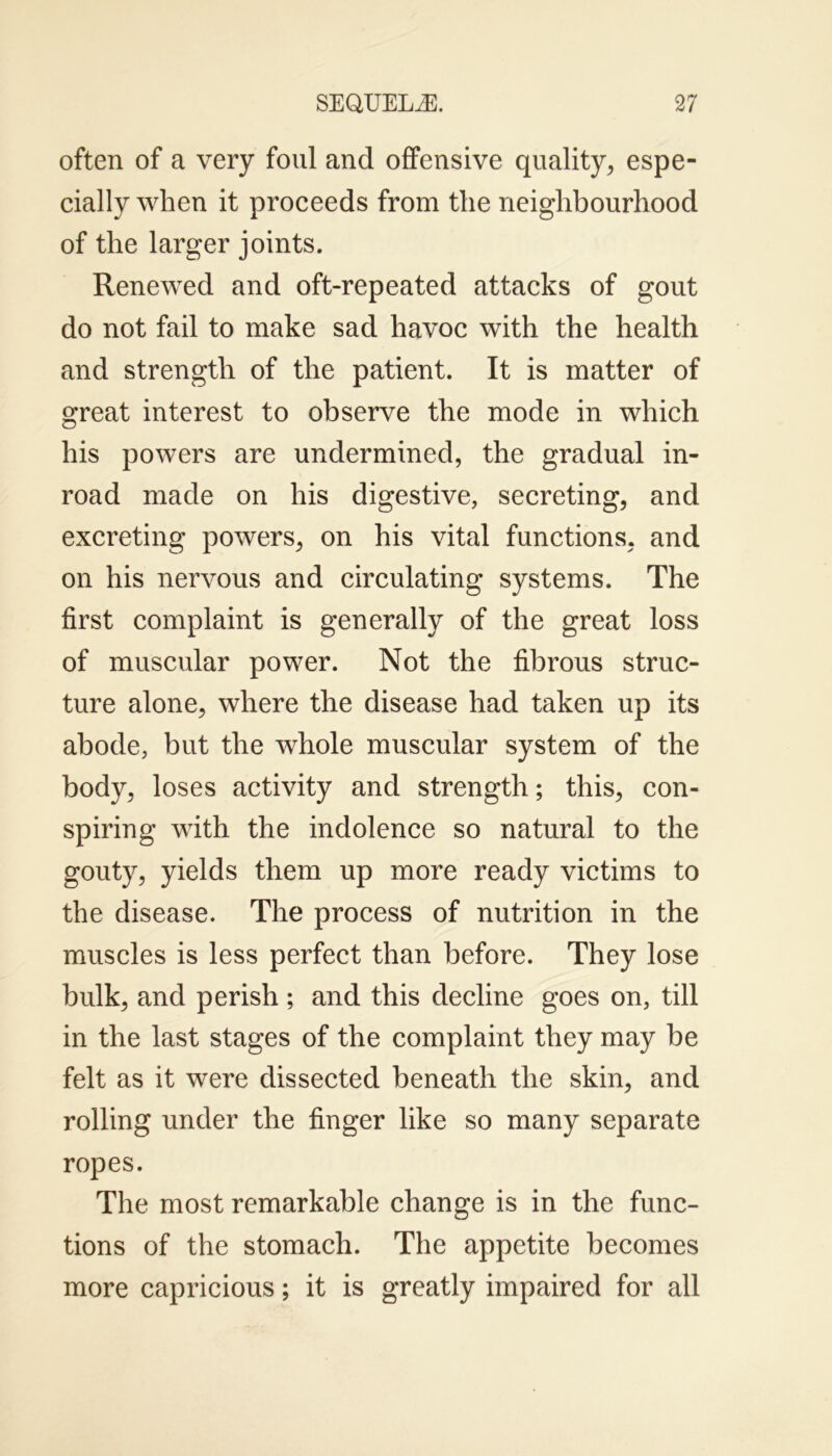 often of a very foul and offensive quality, espe- cially when it proceeds from the neighbourhood of the larger joints. Renewed and oft-repeated attacks of gout do not fail to make sad havoc with the health and strength of the patient. It is matter of great interest to observe the mode in which his powers are undermined, the gradual in- road made on his digestive, secreting, and excreting powers, on his vital functions, and on his nervous and circulating systems. The first complaint is generally of the great loss of muscular power. Not the fibrous struc- ture alone, where the disease had taken up its abode, but the whole muscular system of the body, loses activity and strength; this, con- spiring with the indolence so natural to the gouty, yields them up more ready victims to the disease. The process of nutrition in the muscles is less perfect than before. They lose bulk, and perish ; and this decline goes on, till in the last stages of the complaint they may be felt as it were dissected beneath the skin, and rolling under the finger like so many separate ropes. The most remarkable change is in the func- tions of the stomach. The appetite becomes more capricious; it is greatly impaired for all