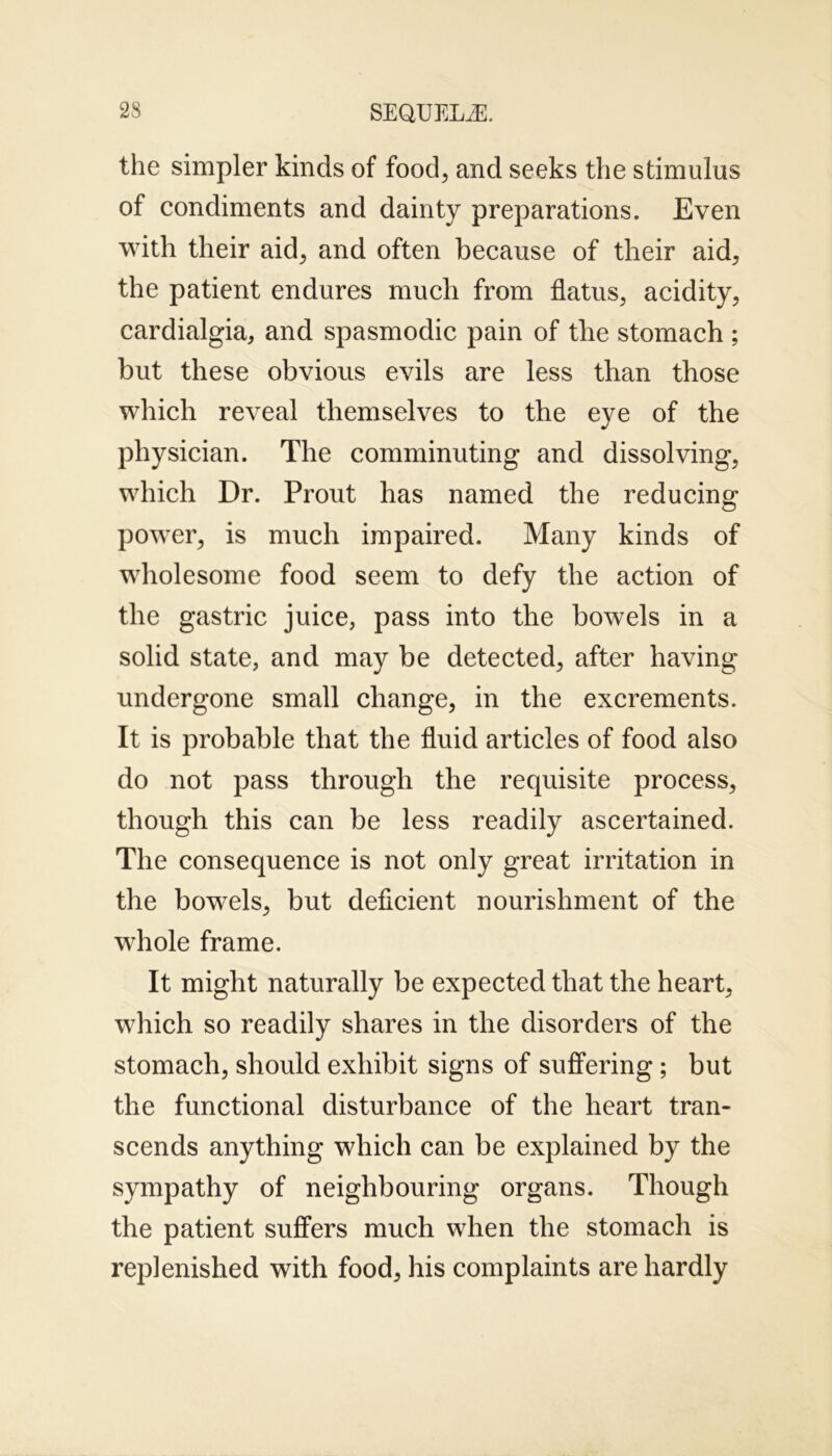 the simpler kinds of food, and seeks the stimulus of condiments and dainty preparations. Even with their aid, and often because of their aid, the patient endures much from flatus, acidity, cardialgia, and spasmodic pain of the stomach ; but these obvious evils are less than those which reveal themselves to the eye of the physician. The comminuting and dissolving, which Dr. Prout has named the reducing power, is much impaired. Many kinds of wholesome food seem to defy the action of the gastric juice, pass into the bowels in a solid state, and may be detected, after having undergone small change, in the excrements. It is probable that the fluid articles of food also do not pass through the requisite process, though this can be less readily ascertained. The consequence is not only great irritation in the bowels, but deficient nourishment of the whole frame. It might naturally be expected that the heart, which so readily shares in the disorders of the stomach, should exhibit signs of suffering; but the functional disturbance of the heart tran- scends anything which can be explained by the sympathy of neighbouring organs. Though the patient suffers much when the stomach is replenished with food, his complaints are hardly