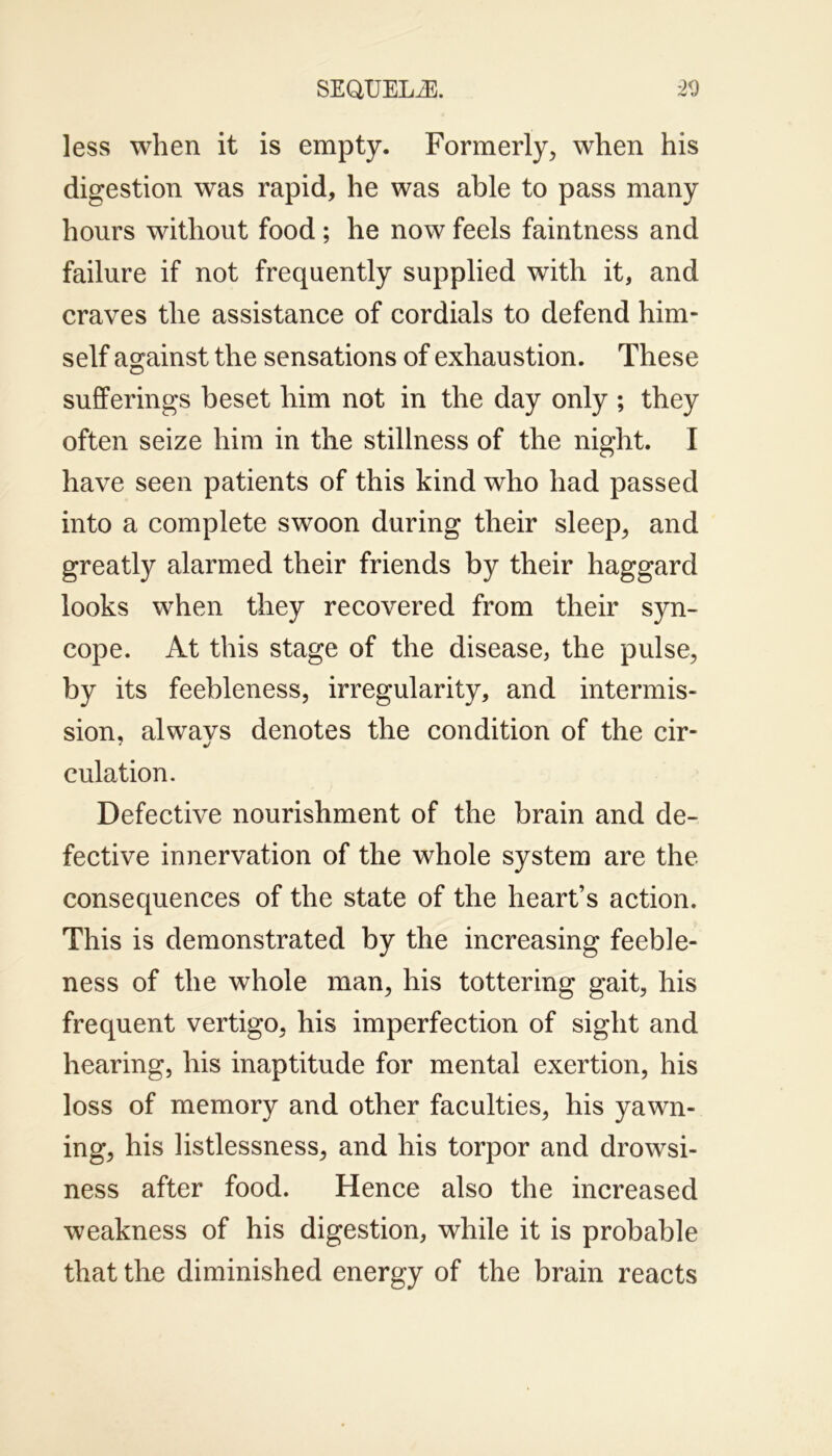 less when it is empty. Formerly, when his digestion was rapid, he was able to pass many hours without food ; he now feels faintness and failure if not frequently supplied with it, and craves the assistance of cordials to defend him- self against the sensations of exhaustion. These sufferings beset him not in the day only ; they often seize him in the stillness of the night. I have seen patients of this kind who had passed into a complete swoon during their sleep, and greatly alarmed their friends by their haggard looks when they recovered from their syn- cope. At this stage of the disease, the pulse, by its feebleness, irregularity, and intermis- sion, alwavs denotes the condition of the cir- * •/ culation. Defective nourishment of the brain and de- fective innervation of the whole system are the consequences of the state of the heart’s action. This is demonstrated by the increasing feeble- ness of the whole man, his tottering gait, his frequent vertigo, his imperfection of sight and hearing, his inaptitude for mental exertion, his loss of memory and other faculties, his yawn- ing, his listlessness, and his torpor and drowsi- ness after food. Hence also the increased weakness of his digestion, while it is probable that the diminished energy of the brain reacts