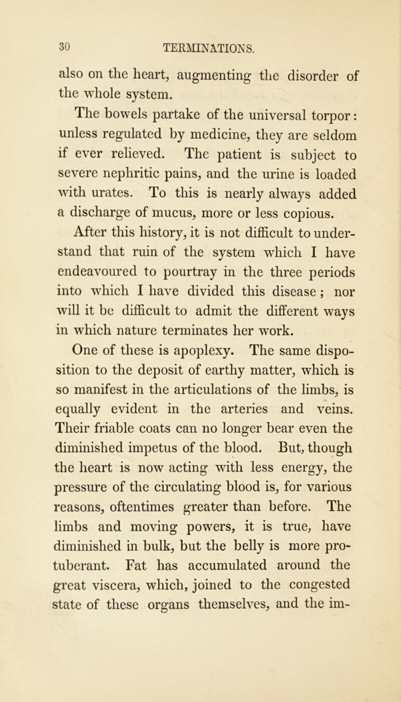 also on the heart, augmenting the disorder of the whole system. The bowels partake of the universal torpor: unless regulated by medicine, they are seldom if ever relieved. The patient is subject to severe nephritic pains, and the urine is loaded with urates. To this is nearly always added a discharge of mucus, more or less copious. After this history, it is not difficult to under- stand that ruin of the system which I have endeavoured to pourtray in the three periods into which I have divided this disease ; nor will it be difficult to admit the different ways in which nature terminates her work. One of these is apoplexy. The same dispo- sition to the deposit of earthy matter, which is so manifest in the articulations of the limbs, is equally evident in the arteries and veins. Their friable coats can no longer bear even the diminished impetus of the blood. But, though the heart is now acting with less energy, the pressure of the circulating blood is, for various reasons, oftentimes greater than before. The limbs and moving powers, it is true, have diminished in bulk, but the belly is more pro- tuberant. Fat has accumulated around the great viscera, which, joined to the congested state of these organs themselves, and the im-