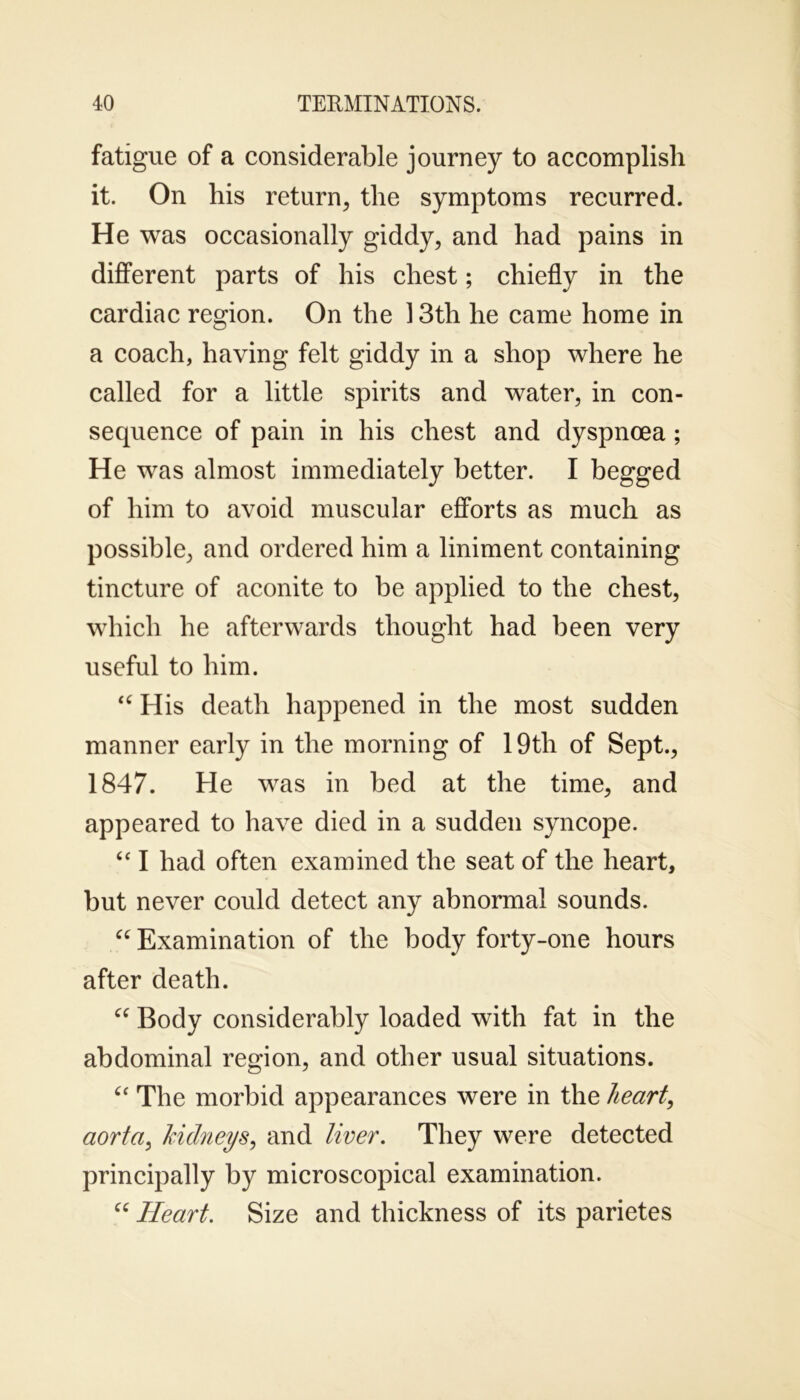 fatigue of a considerable journey to accomplish it. On his return, the symptoms recurred. He was occasionally giddy, and had pains in different parts of his chest; chiefly in the cardiac region. On the 13th he came home in a coach, having felt giddy in a shop where he called for a little spirits and water, in con- sequence of pain in his chest and dyspnoea; He was almost immediately better. I begged of him to avoid muscular efforts as much as possible, and ordered him a liniment containing tincture of aconite to be applied to the chest, which he afterwards thought had been very useful to him. “ His death happened in the most sudden manner early in the morning of 19th of Sept., 1847. He was in bed at the time, and appeared to have died in a sudden syncope. “ I had often examined the seat of the heart, but never could detect any abnormal sounds. “ Examination of the body forty-one hours after death. “ Body considerably loaded with fat in the abdominal region, and other usual situations. “ The morbid appearances were in the heart, aorta, kidneys, and liver. They were detected principally by microscopical examination. “ Heart. Size and thickness of its parietes