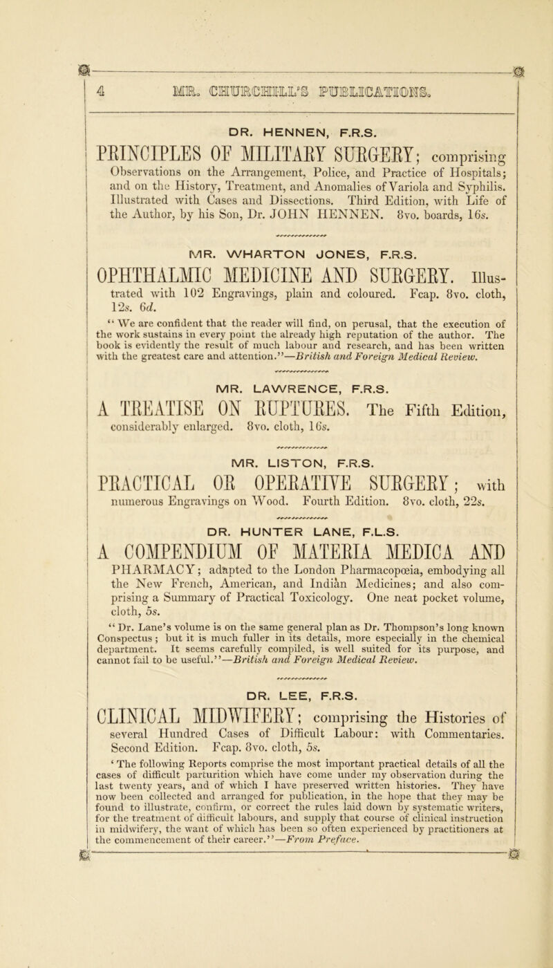 4 MEL OTUROTHM PUJELICATIOHl DR. HENNEN, F.R.S. PBINCIPLES OE MILITAEY SUEGEBY; comprising Observations on the Arrangement, Police, and Practice of Hospitals; and on the History, Treatment, and Anomalies of Variola and Syphilis. Illustrated with Cases and Dissections. Third Edition, with Life of the Author, by his Son, Dr. JOHN HENNEN. 8vo. boards, 16s. MR. WHARTON JONES, F.R.S. OPHTHALMIC MEDICINE AND SURGERY, iiius- trated with 102 Engravings, plain and coloured. Fcap. 8vo. cloth, 12s. 6d. “ We are confident that the reader will find, on perusal, that the execution of the work sustains in every point the already high reputation of the author. The I book is evidently the result of much labour and research, and has been written with the greatest care and attention.”—British and Foreign Medical Review. MR. LAWRENCE, F.R.S. A TREATISE ON RUPTURES. The Fifth Edition, considerably enlarged. 8vo. cloth, 16s. MR. LISTON, F.R.S. PRACTICAL OR OPERATIVE SURGERY; with numerous Engravings on Wood. Fourth Edition. 8vo. cloth, 22s. DR. HUNTER LANE, F.L.S. A COMPENDIUM OE MATERIA MEDICA AND PHARMACY; adapted to the London Pharmacopoeia, embodying all the New French, American, and Indian Medicines; and also com- prising a Summary of Practical Toxicology. One neat pocket volume, cloth, 5s. “ Dr. Lane’s volume is on the same general plan as Dr. Thompson’s long known Conspectus; but it is much fuller in its details, more especially in the chemical department. It seems carefully compiled, is well suited for its purpose, and cannot fail to be useful.”—British and Foreign Medical Review. DR. LEE, F.R.S. CLINICAL MIDWIFERY; comprising the Histories of several Hundred Cases of Difficult Labour: with Commentaries. Second Edition. Fcap. 8vo. cloth, 5s. ‘ The following Reports comprise the most important practical details of aU the cases of difficult parturition which have come under my observation during the last twenty years, and of which I have preserved written histories. They have now been collected and arranged for publication, in the hope that they may be found to illustrate, confirm, or correct the rules laid down by systematic writers, for the treatment of difficult labours, and supply that course of clinical instruction in midwifery, the want of which has been so often experienced by practitioners at the commencement of their career.”—From Preface.
