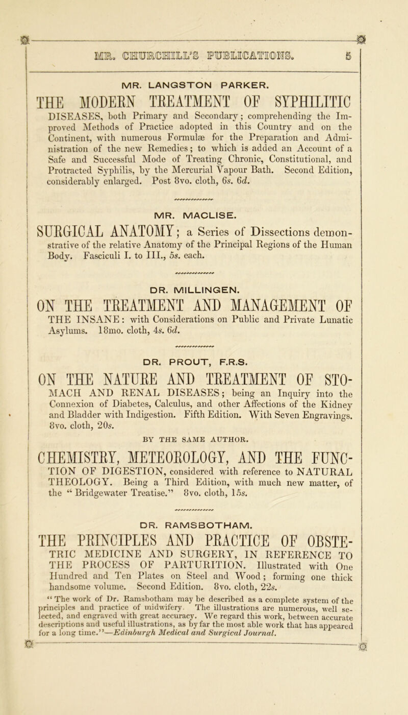 MR. CHURCHILI/S FTUBOCATIIOHS, MR. LANGSTON PARKER. THE MODERN TREATMENT OF SYPHILITIC DISEASES, both Primary and Secondary; comprehending the Im- proved Methods of Practice adopted in this Country and on the Continent, with numerous Formulae for the Preparation and Admi- nistration of the new Remedies; to which is added an Account of a Safe and Successful Mode of Treating Chronic, Constitutional, and Protracted Syphilis, by the Mercurial Vapour Bath. Second Edition, considerably enlarged. Post 8vo. cloth, 6s. 6d. MR. MACL1SE. SURGICAL ANATOMY; a Series of Dissections demon- strative of the relative Anatomy of the Principal Regions of the Human Body. Fasciculi I. to ILL, 5s. each. DR. M1LLINGEN. | ON THE TBEATMENT AND MANAGEMENT OF THE INSANE: with Considerations on Public and Private Lunatic Asylums. 18mo. cloth, 4s. 6d. DR. PROUT, F.R.S. ON THE NATURE AND TREATMENT OE STO- MACH AND RENAL DISEASES; being an Inquiry into the Connexion of Diabetes, Calculus, and other Affections of the Kidney and Bladder with Indigestion. Fifth Edition. With Seven Engravings. 8vo. cloth, 20s. BY THE SAME AUTHOR. CHEMISTEY, METEOBOLOGY, AND THE EUNC- TION OF DIGESTION, considered with reference to NATURAL THEOLOGY. Being a Third Edition, with much new matter, of the “Bridgewater Treatise.” 8vo. cloth, 15s. DR. RAMSBOTHAM. THE PRINCIPLES AND PRACTICE OF OBSTE- TRIC MEDICINE AND SURGERY, IN REFERENCE TO THE PROCESS OF PARTURITION. Illustrated with One Hundred and Ten Plates on Steel and Wood; forming one thick handsome volume. Second Edition. 8vo. cloth, 22s. “ The work of Dr. Ramsbotham maybe described as a complete system of the principles and practice of midwifery. The illustrations are numerous, well se- lected, and engraved with great accuracy. We regard this work, between accurate descriptions and useful illustrations, as by far the most able work that has appeared for a long time.”—Edinburgh Medical and Surgical Journal.