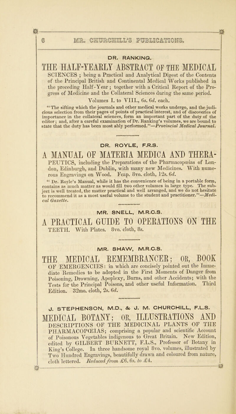 DR. RANKING. THE HALF-YEARLY ABSTRACT OF THE MEDICAL SCIENCES ; being a Practical and Analytical Digest of the Contents of the Principal British and Continental Medical Works published in the preceding Half-Year ; together with a Critical Report of the Pro- gress of Medicine and the Collateral Sciences during the same period. Volumes I. to VIII., 6s. 6d. each. “ The sifting which the journals and other medical works undergo, and the judi- cious selection from their pages of points of practical interest, and of discoveries of importance in the collateral sciences, form an important part of the duty of the editor; and, after a careful examination of Dr. ltanking’s volumes, we are bound to state that the duty has been most ably performed.”—Provincial Medical Journal, DR. ROYLE, F.R.S. A MANUAL OF MATERIA MEDICA AND THERA- PEUTICS, including the Preparations of the Pharmacopoeias of Lon- don, Edinburgh, and Dublin, with many new Medicines. With nume- rous Engravings on Wood. Fcap. 8vo. cloth, 12s. 6d. “ Dr. Royle’s Manual, while it has the convenience of being in a portable form, contains as ‘much matter as would fill two other volumes in large type. The sub- ject is well treated, the matter practical and well arranged, and we do not hesitate to recommend it as a most useful volume to the student and practitioner.”—Medi- cal Gazette. MR. SNELL, M.R.C.S. A PEACTICAL GUIDE TO OPERATIONS ON THE TEETH. With Plates. 8vo. cloth, 8s. MR. SHAW, M.R.C.S. THE MEDICAL REMEMBRANCER; OR, BOOK OF EMERGENCIES: in which are concisely pointed out the Imme- diate Remedies to be adopted in the First Moments of Danger from Poisoning, Drowning, Apoplexy, Burns, and other Accidents; with the Tests for the Principal Poisons, and other useful Information. Third Edition. 32mo. cloth, 2s. 6d. j. STEPHENSON, M.D., 8c J. M. CHURCHILL, F.L.S. MEDICAL BOTANY; OR, ILLUSTRATIONS AND DESCRIPTIONS OF THE MEDICINAL PLANTS OF THE PIIARMACOPCEIAS; comprising a popular and scientific Account of Poisonous Vegetables indigenous to Great Britain. New Edition, edited by GILBERT BURNETT, F.L.S., Professor of Botany in King’s College. In three handsome royal 8vo. volumes, illustrated by Two& Hundred Engravings, beautifully drawn and coloured from nature, cloth lettered. Reduced from £6. 6s. to £4. Si