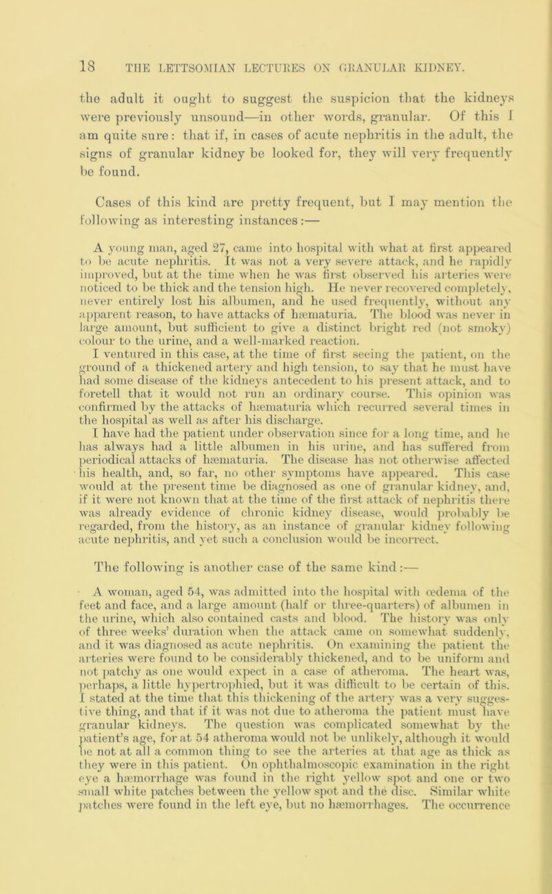 the adult it ought to suggest the suspicion that the kidneys were previously unsound—in other words, granular. Of this I am quite sure: that if, in cases of acute nephritis in the adult, the signs of granular kidney be looked for, they will very frequently be found. Cases of this kind are pretty frequent, but I may mention the following as interesting instances:— A young man, aged 27, came into hospital with what at first appeared to be acute nephritis. It was not a very severe attack, and he rapidly improved, but at the time when he was first observed his arteries were noticed to be thick and the tension high. He never recovered completely, never entirely lost his albumen, and he used frequently, without any apparent reason, to have attacks of haematuria. The blood was never in large amount, but sufficient to give a distinct bright red (not smoky) colour to the urine, and a well-marked reaction. I ventured in this case, at the time of first seeing the patient, on the ground of a thickened artery and high tension, to say that he must have had some disease of the kidneys antecedent to his present attack, and to foretell that it would not run an ordinary course. This opinion was confirmed by the attacks of haematuria which recurred several times in the hospital as well as after his discharge. I have had the patient under observation since for a long time, and lie has always had a little albumen in his urine, and has suffered from periodical attacks of hsematuria. The disease has not otherwise affected his health, and, so far, no other symptoms have appeared. This case would at the present time be diagnosed as one of granular kidney, and, if it were not known that at the time of the first attack of nephritis there was already evidence of chronic kidney disease, would probably be regarded, from the history, as an instance of granular kidney following acute nephritis, and yet such a conclusion would be incorrect. The following is another case of the same kind:— A woman, aged 54, was admitted into the hospital with oedema of the feet and face, and a large amount (half or three-quarters) of albumen in the urine, which also contained casts and blood. The history was only of three weeks’ duration when the attack came on somewhat suddenly, and it was diagnosed as acute nephritis. On examining the patient the arteries were found to be considerably thickened, and to be uniform and not patchy as one would expect in a case of atheroma. The heart was, perhaps, a little hypertrophied, but it was difficult to be certain of this. I stated at the time that this thickening of the artery was a very sugges- tive thing, and that if it was not due to atheroma the patient must have granular kidneys. The question was complicated somewhat by the patient’s age, for at 54 atheroma would not be unlikely, although it would be not at all a common thing to see the arteries at that age as thick as they were in this patient. On ophthalmoscopic examination in the right eye a haemorrhage was found in the right yellow spot and one or two small white patches between the yellow spot and the disc. Similar white patches were found in the left eye, but no haemorrhages. The occurrence