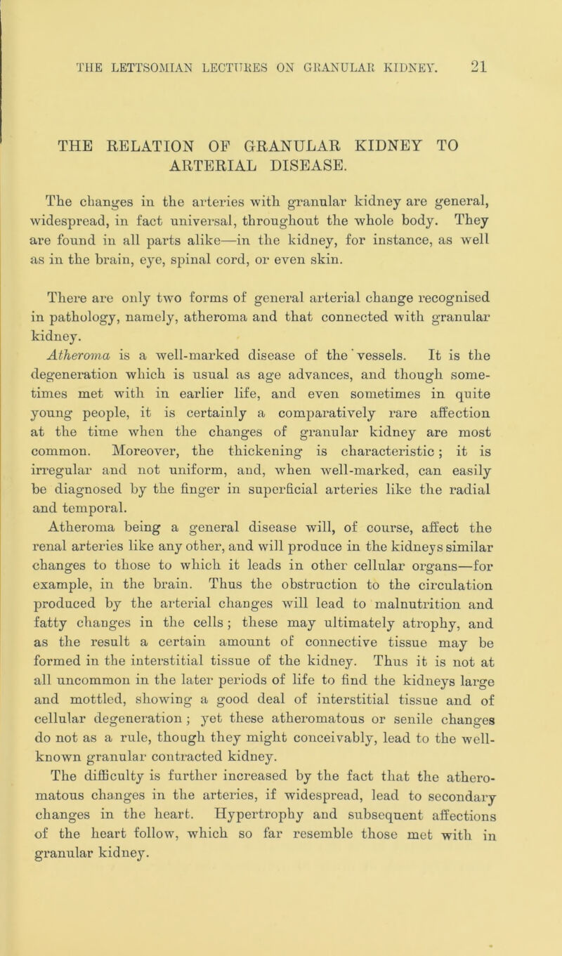 THE RELATION OP GRANULAR KIDNEY TO ARTERIAL DISEASE. The changes in the arteries with granular kidney are general, widespread, in fact universal, throughout the whole body. They are found in all parts alike—in the kidney, for instance, as well as in the brain, eye, spinal cord, or even skin. There are only two forms of general arterial change recognised in pathology, namely, atheroma and that connected with granular kidney. Atheroma is a well-marked disease of the' vessels. It is the degeneration which is usual as age advances, and though some- times met with in earlier life, and even sometimes in quite young people, it is certainly a comparatively rare affection at the time when the changes of granular kidney are most common. Moreover, the thickening is characteristic; it is irregular and not uniform, and, when well-marked, can easily be diagnosed by the finger in superficial ai’teries like the radial and temporal. Atheroma being a general disease will, of course, affect the renal arteries like any other, and will produce in the kidneys similar changes to those to which it leads in other cellular organs—for example, in the brain. Thus the obstruction to the circulation produced by the arterial changes will lead to malnutrition and fatty changes in the cells ; these may ultimately atrophy, and as the result a certain amount of connective tissue may be formed in the interstitial tissue of the kidney. Thus it is not at all uncommon in the later peifiods of life to find the kidneys large and mottled, showing a good deal of interstitial tissue and of cellular degeneration ; yet these atheromatous or senile changes do not as a rule, though they might conceivably, lead to the well- known granular contracted kidney. The difficulty is further increased by the fact that the athero- matous changes in the arteries, if widespread, lead to secondary changes in the heart. Hypertrophy and subsequent affections of the heart follow, which so far resemble those met with in granular kidney.