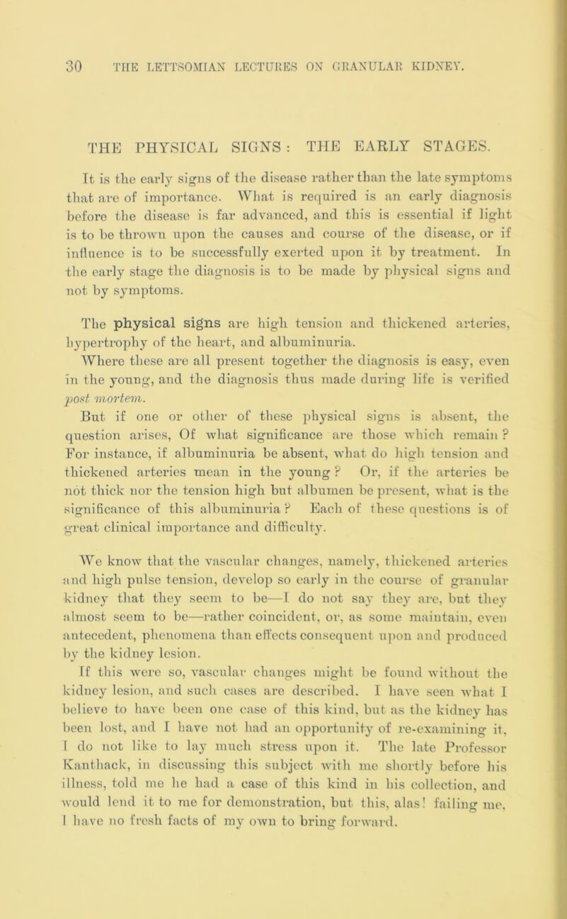 THE PHYSICAL SIGNS : THE EARLY STAGES. It is the early signs of the disease rather than the late symptoms that are of importance. What is required is an early diagnosis before the disease is far advanced, and this is essential if light is to he thrown upon the causes and course of the disease, or if influence is to he successfully exerted upon it by treatment. In the early stage the diagnosis is to be made by physical signs and not by symptoms. The physical signs are high tension and thickened arteries, hypertrophy of the heart, and albuminuria. Where these are all present together the diagnosis is easy, even in the young, and the diagnosis thus made during life is verified post mortem. But if one or other of these physical signs is absent, the question arises, Of what significance are those which remain P Eor instance, if albuminuria be absent, what do high tension and thickened arteries mean in the young ? Or, if the arteries be not thick nor the tension high but albumen be present, what is the significance of this albuminuria ? Each of these questions is of great clinical importance and difficulty. We know that the vascular changes, namely, thickened arteries and high pulse tension, develop so early in the course of granular kidney that they seem to be—I do not say they are, but they almost seem to be—rather coincident, or, as some maintain, even antecedent, phenomena than effects consequent upon and produced by the kidney lesion. If this were so, vascular changes might be found without the kidney lesion, and such cases are described. I have seen what I believe to have been one case of this kind, but as the kidney has been lost, and I have not had an opportunity of re-examining it. I do not like to lay much stress upon it. The late Professor Kanthack, in discussing this subject with me shortly before his illness, told me he had a case of this kind in his collection, and would lend it to me for demonstration, but this, alas! failing me, 1 have no fresh facts of my own to bring forward.