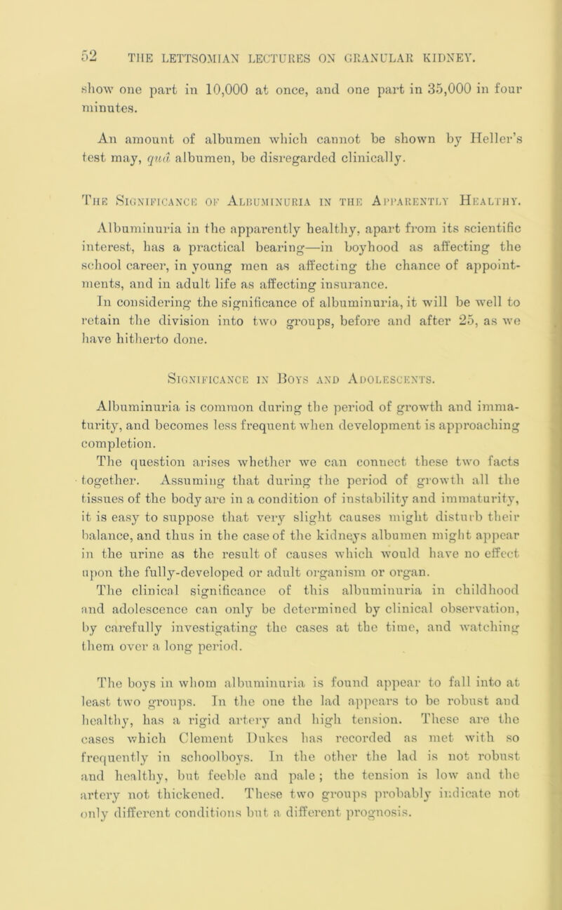 q9 .show one part in 10,000 at once, and one part in 35,000 in four minutes. An amount of albumen which cannot be shown by Heller’s test may, qua albumen, be disregarded clinically. The Significance of Albuminuria in the Apparently Healthy. Albuminuria in the apparently healthy, apart from its scientific interest, has a practical bearing—in boyhood as affecting the school career, in young men as affecting the chance of appoint- ments, and in adult life as affecting insurance. In considering the significance of albuminuria, it will be well to retain the division into two groups, before and after 25, as we have hitherto done. Significance in Boys and Adolescents. Albuminuria is common during the period of growth and imma- turity, and becomes less frequent when development is approaching completion. The question arises whether we can connect these two facts together. Assuming that during the period of growth all the tissues of the body are in a condition of instability and immaturity, it is easy to suppose that very slight causes might disturb their balance, and thus in the case of the kidneys albumen might appear in the urine as the result of causes which would have no effect upon the fully-developed or adult organism or organ. The clinical significance of this albuminuria in childhood and adolescence can only be determined by clinical observation, by carefully investigating the cases at the time, and watching them over a long period. The boys in whom albuminuria is found appear to fall into at least two groups. In the one the lad appears to be robust and healthy, has a rigid artery and high tension. These are the cases which Clement Dukes has recorded as met with so frequently in schoolboys. In the other the lad is not robust and healthy, but feeble and pale ; the tension is low and the artery not thickened. These two groups probably indicate not only different conditions but a different prognosis.