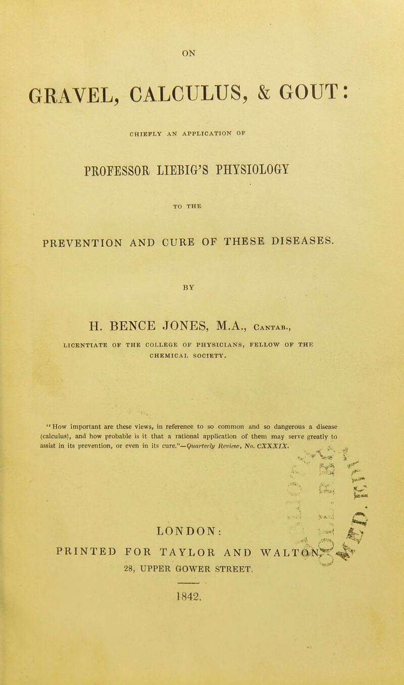 GRAVEL, CALCULUS, & GOUT CHIEFLY AN APPLICATION OF PROFESSOR LIEBIG'S PHYSIOLOGY TO THE PREVENTION AND CURE OF THESE DISEASES. BY H. BENCE JONES, M.A., cantab., LICENTIATE OF THE COLLEGE OF PHYSICIANS, FELLOW OF THE CHEMICAL SOCIETY.  How important are these views, in reference to so common and so dangerous a disease (calculus), and how probable is it that a rational application of them may serve greatly to assist in its prevention, or even in its cme,—Quarter!!/ Review, No. CXXXIX. . LONDON: PRINTED FOR TAYLOR AND WALTaNX'* 28, UPPER GOWER STREET. 1842.