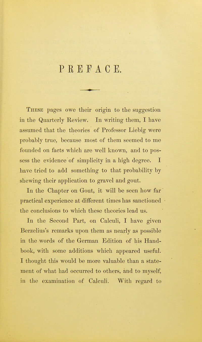 PREFACE. These pages owe their origin to the suggestion in the Quarterly Review. In Avriting them, I have assumed that the theories of Professor Liebig were probably true, because most of them seemed to me founded on facts which are well known, and to pos- sess the evidence of simplicity in a high degree. I have tried to add something to that probability by shewing their application to gravel and gout. In the Chapter on Gout, it will be seen how far' practical experience at different times has sanctioned the conclusions to which these theories lead us. In the Second Part, on Calculi, I have given Berzelius's remarks upon them as nearly as possible in the words of the German Edition of his Hand- book, with some additions which appeared useful. I thought this would be more valuable than a state- ment of what had occurred to others, and to myself, in the examination of Calculi. With regard to