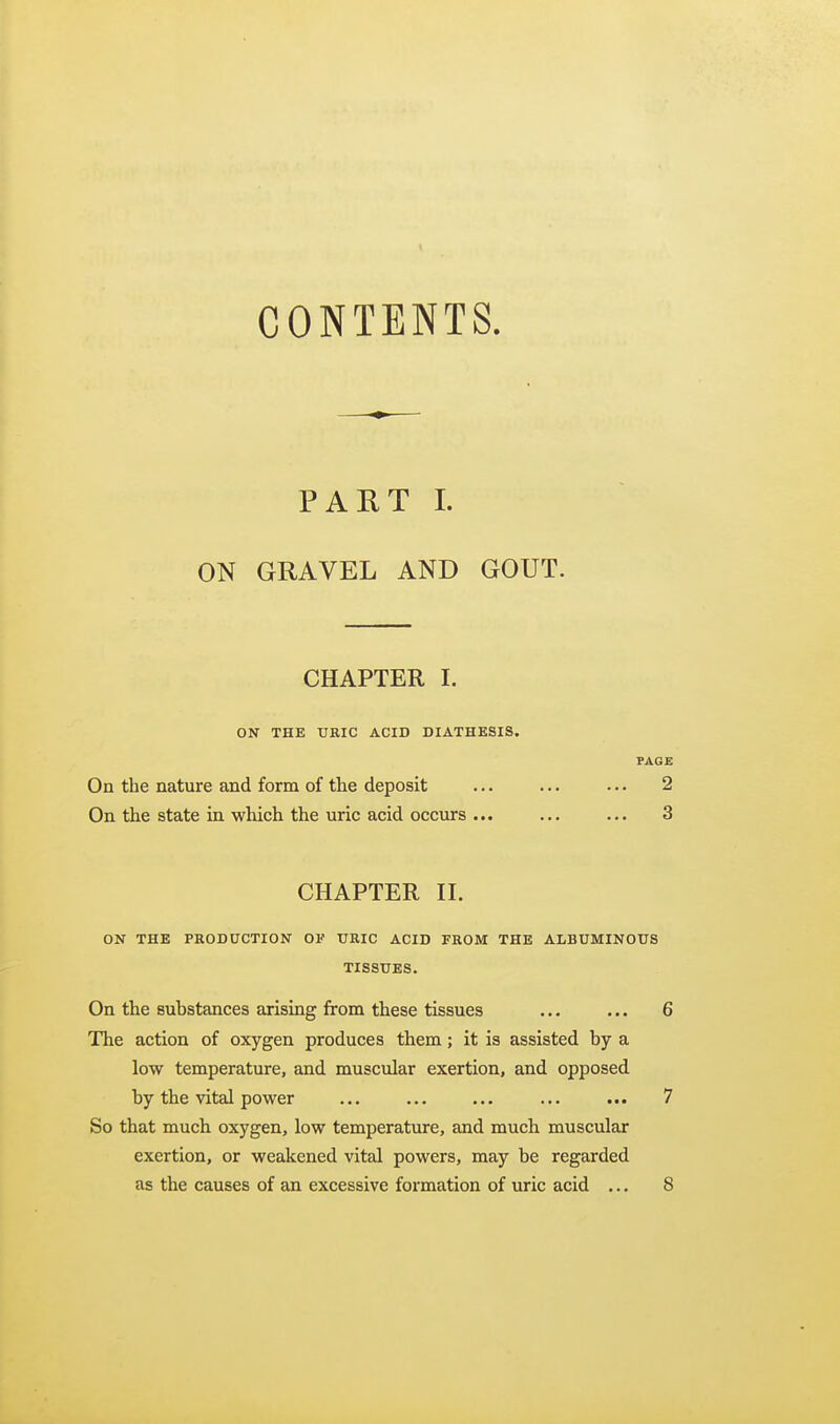 CONTENTS. PART 1. ON GRAVEL AND GOUT. CHAPTER I. ON THE URIC ACID DIATHESIS. PAGE On the nature and form of the deposit ... ... ... 2 On the state in which the uric acid occurs ... ... ... 3 CHAPTER II. ON THE PRODUCTION OF URIC ACID FROM THE ALBUMINOUS TISSUES. On the substances arising from these tissues ... ... 6 The action of oxygen produces them; it is assisted by a low temperature, and muscular exertion, and opposed by the vital power ... ... ... ... ... 7 So that much oxygen, low temperature, and much muscular exertion, or weakened vital powers, may be regarded as the causes of an excessive formation of uric acid ... 8