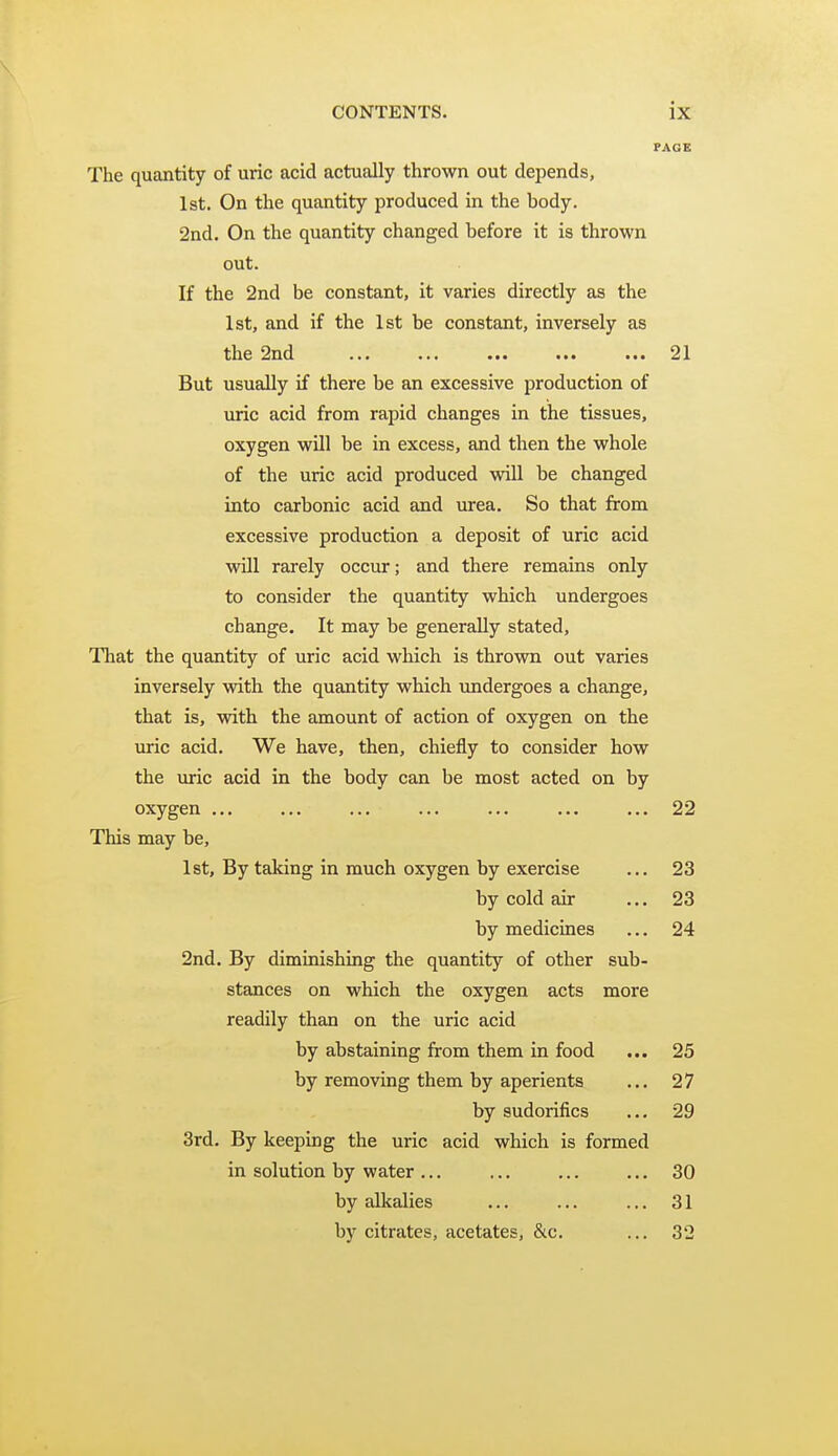 PAGE The quantity of uric acid actually thrown out depends, 1st. On the quantity produced in the body. 2nd. On the quantity changed before it is thrown out. If the 2nd be constant, it varies directly as the 1st, and if the 1st be constant, inversely as the 2nd ... ... ... ... ... 21 But usually if there be an excessive production of uric acid from rapid changes in the tissues, oxygen will be in excess, and then the whole of the uric acid produced will be changed into carbonic acid and urea. So that from excessive production a deposit of uric acid will rarely occur; and there remains only to consider the quantity which undergoes change. It may be generally stated. That the quantity of uric acid which is thrown out varies inversely with the quantity which undergoes a change, that is, with the amount of action of oxygen on the uric acid. We have, then, chiefly to consider how the uric acid in the body can be most acted on by oxygen ... ... ... ... ... ... ... 22 This may be, 1st, By taking in much oxygen by exercise ... 23 by cold air ... 23 by medicines ... 24 2nd. By diminishing the quantity of other sub- stances on which the oxygen acts more readily than on the uric acid by abstaining from them in food ... 25 by removing them by aperients ... 27 by sudorifics ... 29 3rd. By keeping the uric acid which is formed in solution by water ... ... ... ... 30 by edkalies ... ... ... 31 by citrates, acetates, &c. ... 32