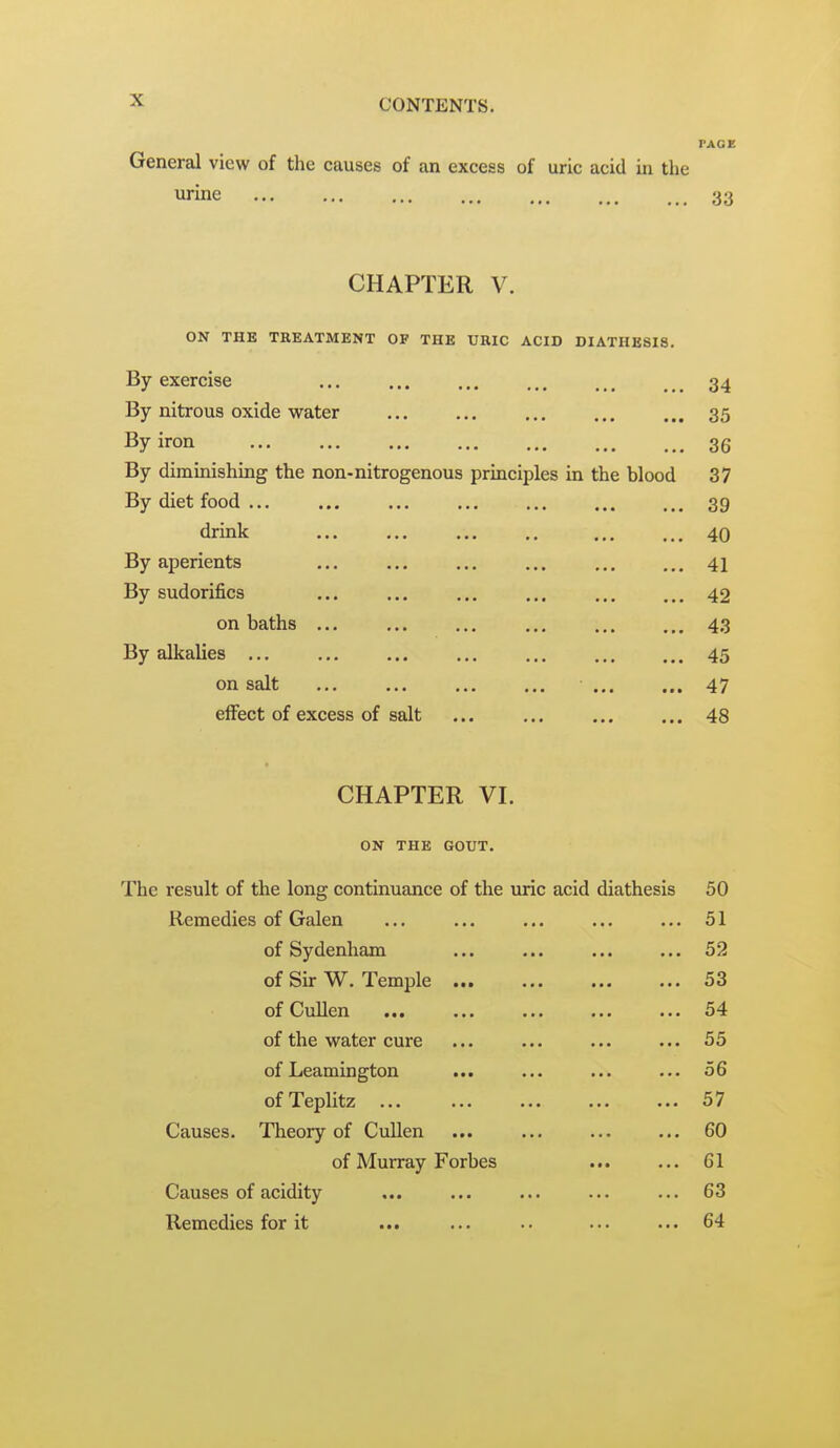 PAGE General view of the causes of an excess of uric acid in the urine 33 CHAPTER V. ON THE TREATMENT OF THE URIC ACID DIATHESIS. By exercise 34 By nitrous oxide water 35 By iron 36 By dimuiishing the non-nitrogenous prmciples m the blood 37 By diet food 39 drink 40 By aperients 41 By sudorifics 42 on baths ... ... ... ... 43 By alkalies 45 on salt 47 effect of excess of salt 48 CHAPTER VI. ON THE GOUT. The result of the long continuance of the uric acid diathesis 50 Remedies of Galen ... ... ... ... ... 51 of Sydenham ... ... ... ... 52 of Sir W. Temple ... ... ... ... 53 of Cullen ... ... ... ... ... 54 of the water cure ... ... ... ... 55 of Leamington ... ... ... ... 56 ofTeplitz ... ... ... ... ... 57 Causes. Theory of Cullen ... ... ... ... 60 of Murray Forbes 61 Causes of acidity ... ... ... ... ... 63 Remedies for it ... ... .. ... ... 64