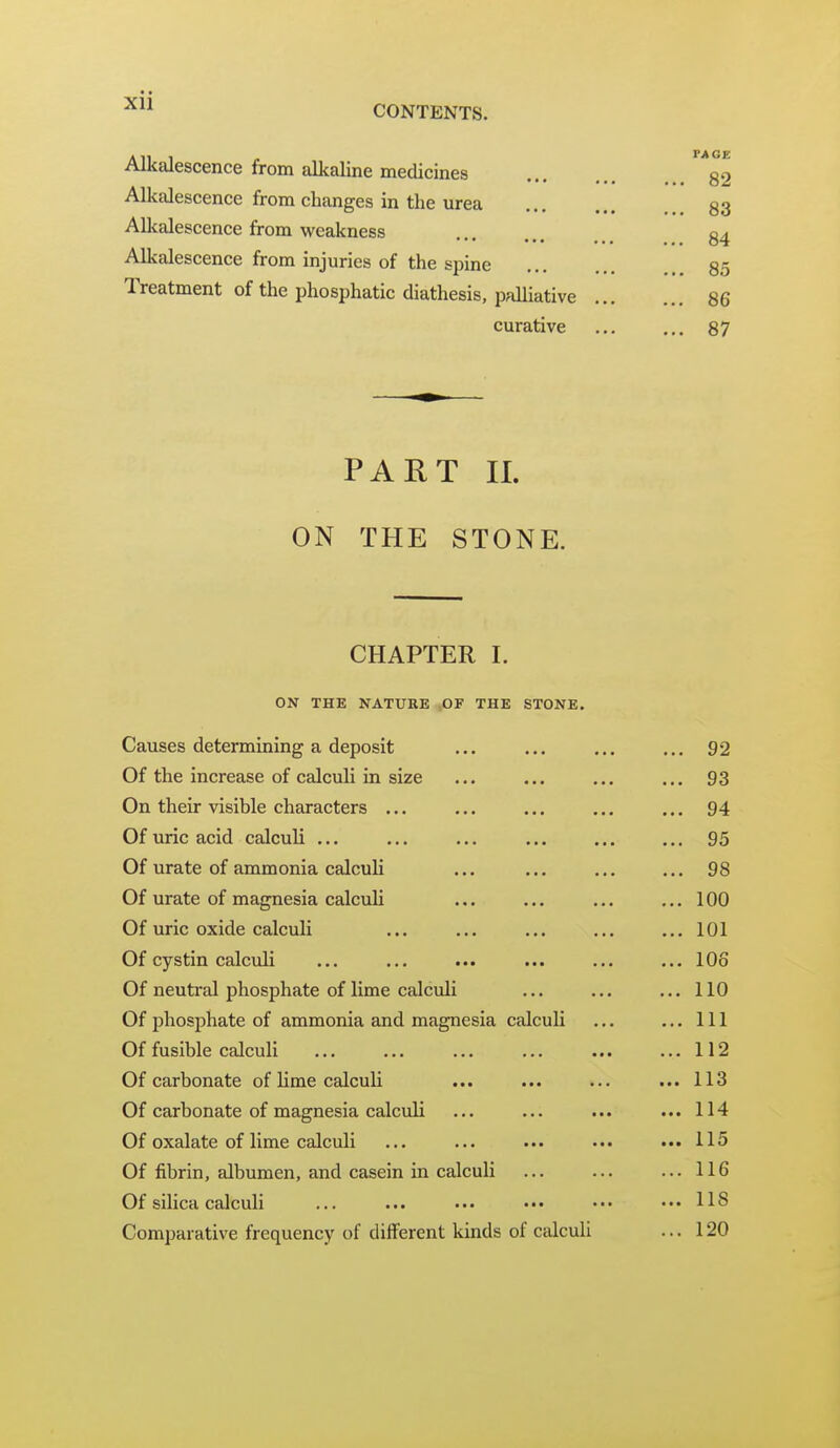 Alkalescence from alkaline medicines Alkalescence from changes in the urea Alkalescence from weakness Alkalescence from injuries of the spine Treatment of the phosphatic diathesis, palliative . curative PART II. ON THE STONE. CHAPTER I. ON THE NATURE OF THE STONE. Causes determining a deposit Of the increase of calculi in size On their visible characters ... Of uric acid calculi ... Of urate of ammonia calculi Of urate of magnesia calculi Of uric oxide calculi Of cystin calculi Of neutral phosphate of lime calculi Of phosphate of ammonia and magnesia calculi Of fusible calculi Of carbonate of lime calculi Of carbonate of magnesia calculi Of oxalate of lime calculi Of fibrin, albumen, and casein in calculi Of silica calculi Comparative frequency of different kinds of calculi