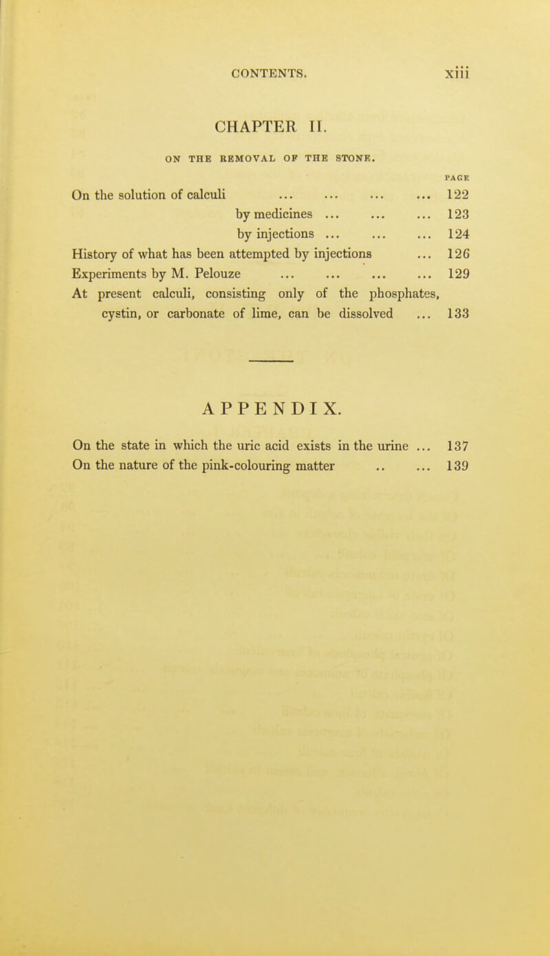 CHAPTER II. ON THE REMOVAL OF THE STONE. PAGE On the solution of calculi ... ... ... ... 122 by medicines ... ... ... 123 by injections ... ... ... 124 History of what has been attempted by injections ... 126 Experiments by M. Pelouze ... ... ... ... 129 At present calculi, consisting only of the phosphates, cystin, or carbonate of lime, can be dissolved ... 133 APPENDIX. On the state in which the uric acid exists in the urine ... 137 On the nature of the pink-colouring matter .. ... 139