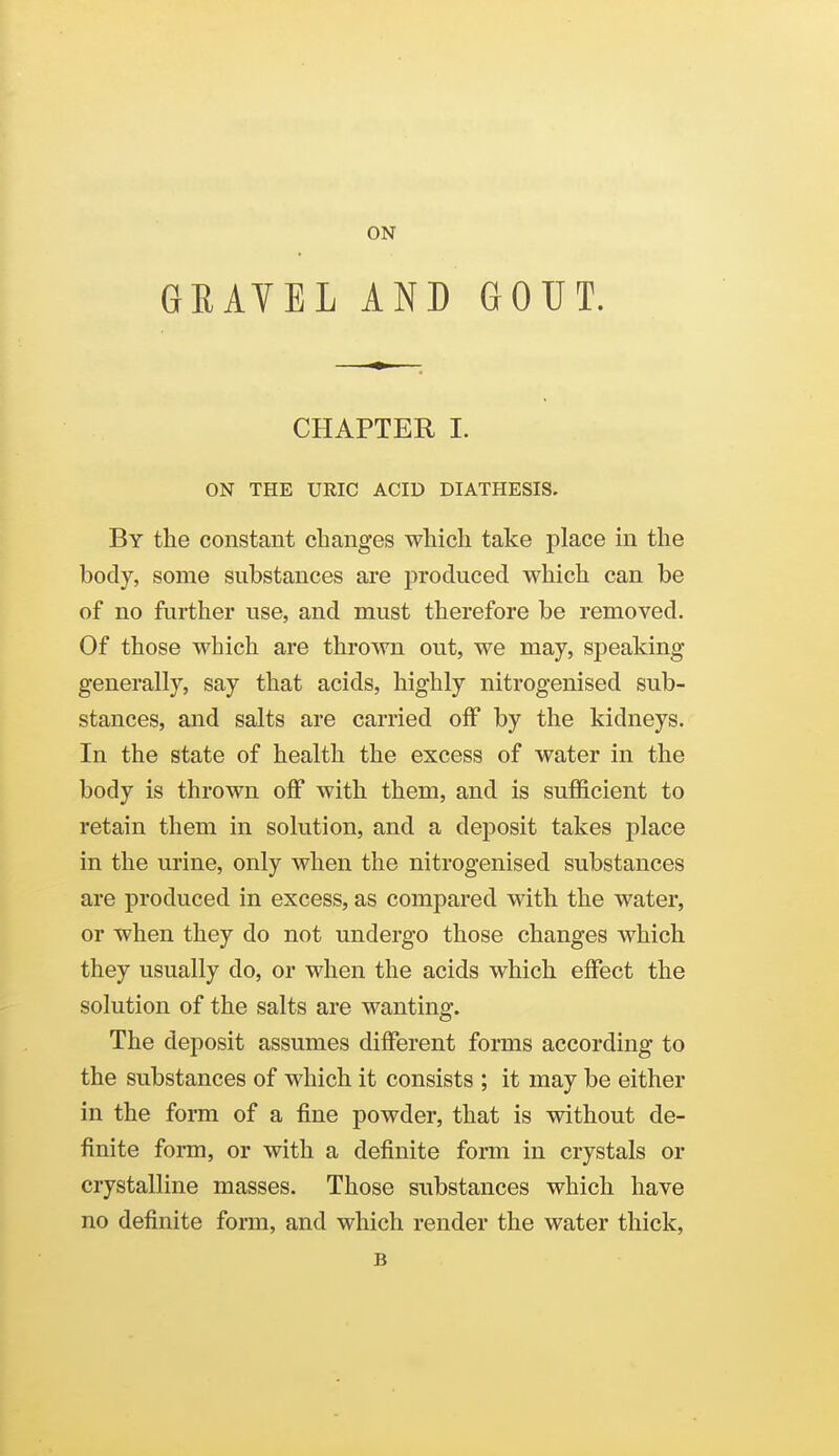 ON GRAVEL AND GOUT. CHAPTER I. ON THE URIC ACID DIATHESIS. By the constant changes which take place in the body, some substances are produced which can be of no further use, and must therefore be removed. Of those which are thrown out, we may, sj^eaking generally, say that acids, highly nitrogenised sub- stances, and salts are carried off by the kidneys. In the state of health the excess of water in the body is thrown off with them, and is sufficient to retain them in solution, and a deposit takes place in the urine, only when the nitrogenised substances are produced in excess, as compared with the water, or when they do not undergo those changes which they usually do, or when the acids which effect the solution of the salts are wanting. The deposit assumes different forms according to the substances of which it consists ; it may be either in the form of a fine powder, that is without de- finite form, or with a definite form in crystals or crystalline masses. Those substances which have no definite form, and which render the water thick, B