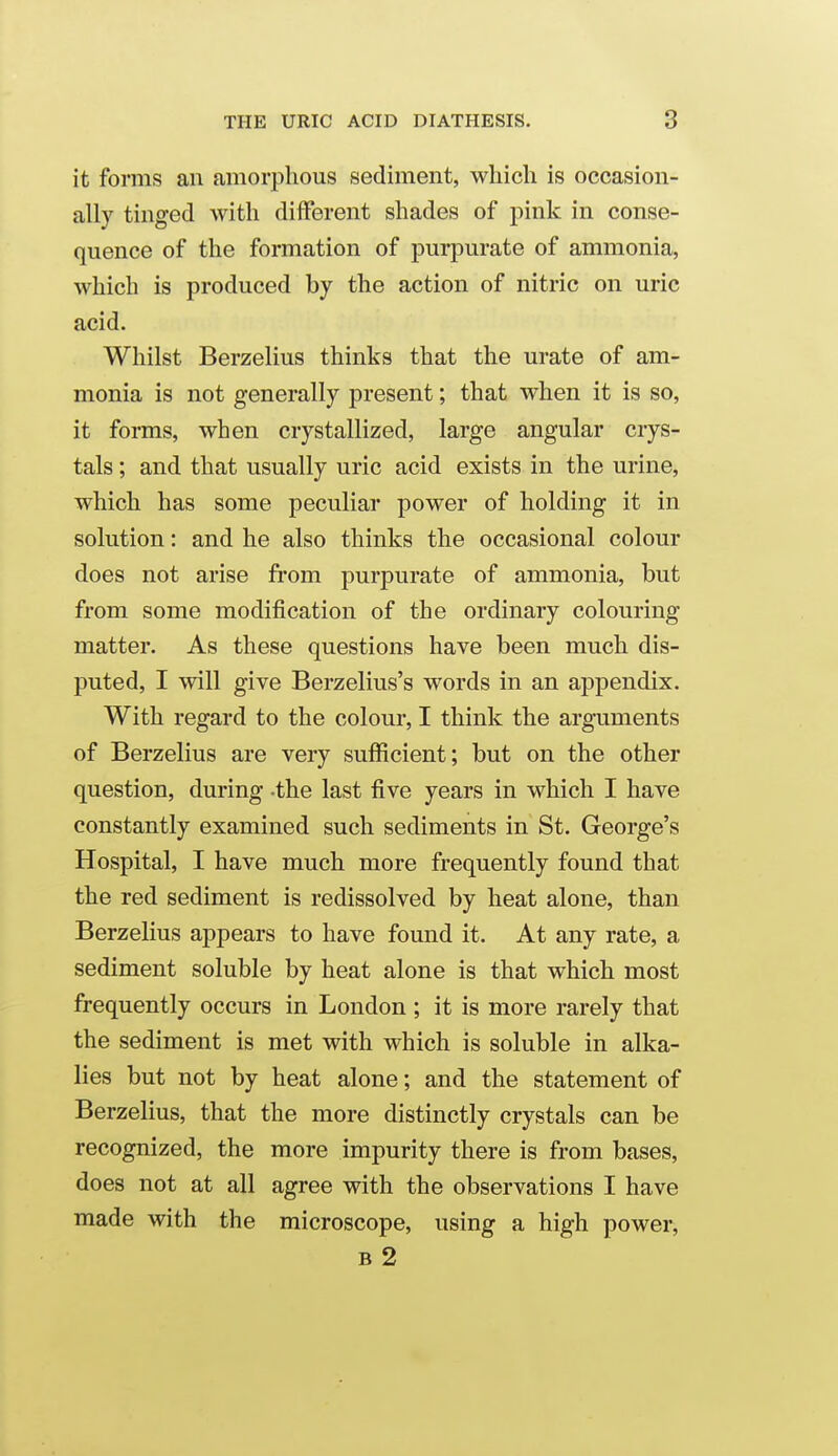 it forms an amorphous sediment, which is occasion- ally tinged with different shades of pink in conse- quence of the formation of purpurate of ammonia, which is produced by the action of nitric on uric acid. Whilst Berzelius thinks that the urate of am- monia is not generally present; that when it is so, it forms, when crystallized, large angular crys- tals ; and that usually uric acid exists in the urine, which has some peculiar power of holding it in solution: and he also thinks the occasional colour does not arise fi-om purpurate of ammonia, but from some modification of the ordinary colouring matter. As these questions have been much dis- puted, I will give Berzelius's words in an appendix. With regard to the colour, I think the arguments of Berzelius are very sufficient; but on the other question, during -the last five years in which I have constantly examined such sediments in St, George's Hospital, I have much more frequently found that the red sediment is redissolved by heat alone, than Berzelius appears to have found it. At any rate, a sediment soluble by heat alone is that which most frequently occurs in London ; it is more rarely that the sediment is met with which is soluble in alka- lies but not by heat alone; and the statement of Berzelius, that the more distinctly crystals can be recognized, the more impurity there is from bases, does not at all agree with the observations I have made with the microscope, using a high power, B 2