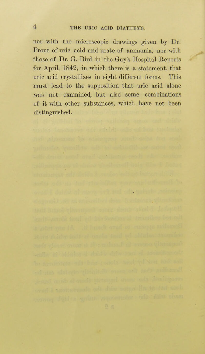 nor with the microscopic drawings given by Dr. Prout of uric acid and urate of ammonia, nor with those of Dr. G. Bird in the Guy's Hospital Reports for April, 1842, in which there is a statement, that uric acid crystallizes in eight different forms. This must lead to the supposition that uric acid alone was not examined, but also some combinations of it with other substances, which have not been distinguished.