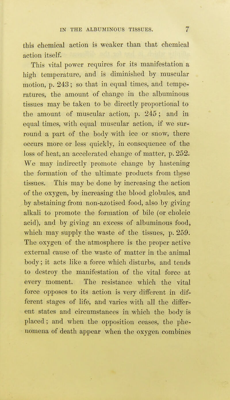 this chemical action is weaker than that chemical action itself. This vital power requires for its manifestation a high temperature, and is diminished by muscular motion, p. 243; so that in equal times, and tempe- ratures, the amount of change in the albuminous tissues may be taken to be directly proportional to the amount of muscular action, p. 245 ; and in equal times, with equal muscular action, if we sur- round a part of the body with ice or snow, there occurs more or less quickly, in consequence of the loss of heat, an accelerated change of matter, p. 252. We may indirectly promote change by hastening the formation of the ultimate products from these tissues. This may be done by increasing the action of the oxygen, by increasing the blood globules, and by abstaining from non-azotised food, also by giving alkali to promote the formation of bile (or choleic acid), and by giving an excess of albuminous food, which may supply the waste of the tissues, p. 259. The oxygen of the atmosphere is the proper active external cause of the waste of matter in the animal body; it acts like a force which disturbs, and tends to destroy the manifestation of the vital force at eveiy moment. The resistance which the vital force opposes to its action is very different in dif- ferent stages of life, and varies with all the differ- ent states and circumstances in which the body is placed; and when the opposition ceases, the phe- nomena of death appear when the oxygen combines